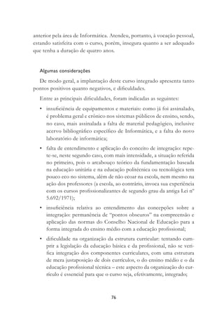 76
anterior pela área de Informática. Atendeu, portanto, à vocação pessoal,
estando satisfeita com o curso, porém, insegura quanto a ser adequado
que tenha a duração de quatro anos.
Algumas considerações
De modo geral, a implantação deste curso integrado apresenta tanto
pontos positivos quanto negativos, e diﬁculdades.
Entre as principais diﬁculdades, foram indicadas as seguintes:
• insuﬁciência de equipamentos e materiais: como já foi assinalado,
é problema geral e crônico nos sistemas públicos de ensino, sendo,
no caso, mais assinalada a falta de material pedagógico, inclusive
acervo bibliográﬁco especíﬁco de Informática, e a falta do novo
laboratório de informática;
• falta de entendimento e aplicação do conceito de integração: repe-
te-se, neste segundo caso, com mais intensidade, a situação referida
no primeiro, pois o arcabouço teórico da fundamentação baseada
na educação unitária e na educação politécnica ou tecnológica tem
pouco eco no sistema, além de não ecoar na escola, nem mesmo na
ação dos professores (a escola, ao contrário, invoca sua experiência
com os cursos proﬁssionalizantes de segundo grau da antiga Lei nº
5.692/1971);
• insuﬁciência relativa ao entendimento das concepções sobre a
integração: permanência de “pontos obscuros” na compreensão e
aplicação das normas do Conselho Nacional de Educação para a
forma integrada do ensino médio com a educação proﬁssional;
• diﬁculdade na organização da estrutura curricular: tentando cum-
prir a legislação da educação básica e da proﬁssional, não se veri-
ﬁca integração dos componentes curriculares, com uma estrutura
de mera justaposição de dois currículos, o do ensino médio e o da
educação proﬁssional técnica – este aspecto da organização do cur-
rículo é essencial para que o curso seja, efetivamente, integrado;
 