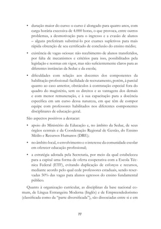 77
• duração maior do curso: o curso é alongado para quatro anos, com
carga horária excessiva de 4.000 horas, o que provoca, entre outros
problemas, a desmotivação para o ingresso e a evasão de alunos
– alguns preferiram substituí-lo por exames supletivos para mais
rápida obtenção de seu certiﬁcado de conclusão do ensino médio;
• existência de vagas ociosas: não recebimento de alunos transferidos,
por falta de mecanismos e critérios para isso, possibilitados pela
legislação e normas em vigor, mas não suﬁcientemente claros para as
diferentes instâncias da Seduc e da escola;
• diﬁculdades com relação aos docentes dos componentes da
habilitação proﬁssional: facilidade de recrutamento, porém, à parcial
quanto ao caso anterior, obstáculos à contratação especial fora do
quadro do magistério, sem os direitos e as vantagens dos demais
e com menor remuneração, e à sua capacitação para a docência
especíﬁca em um curso dessa natureza, em que têm de compor
equipe com professores habilitados nos diferentes componentes
disciplinares de educação geral.
São aspectos positivos a destacar:
• apoio do Ministério da Educação e, no âmbito da Seduc, de seus
órgãos centrais e da Coordenação Regional de Gestão, do Ensino
Médio e Recursos Humanos (DRE);
• no âmbito local, o envolvimento e o interesse da comunidade escolar
em oferecer educação proﬁssional;
• a estratégia adotada pela Secretaria, por meio da qual estabeleceu
para a capital uma forma de oferta cooperativa com a Escola Téc-
nica Federal (ETF), evitando duplicação de esforços e recursos,
mediante acordo pelo qual cede professores estaduais, sendo reser-
vadas 50% das vagas para alunos egressos do ensino fundamental
público.
Quanto à organização curricular, as disciplinas da base nacional co-
mum, de Língua Estrangeira Moderna (Inglês) e de Empreendedorismo
(classiﬁcada como da “parte diversiﬁcada”), são dissociadas entre si e em
 