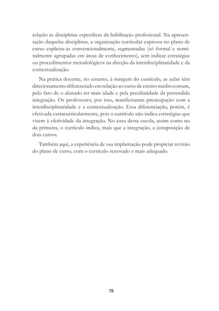 78
relação às disciplinas especíﬁcas da habilitação proﬁssional. Na apresen-
tação daquelas disciplinas, a organização curricular expressa no plano de
curso explicita-as convencionalmente, segmentadas (só formal e nomi-
nalmente agrupadas em áreas de conhecimento), sem indicar estratégias
ou procedimentos metodológicos na direção da interdisciplinaridade e da
contextualização.
Na prática docente, no entanto, à margem do currículo, as aulas têm
direcionamento diferenciado em relação ao curso de ensino médio comum,
pelo fato de o alunado ter mais idade e pela peculiaridade da pretendida
integração. Os professores, por isso, manifestaram preocupação com a
interdisciplinaridade e a contextualização. Essa diferenciação, porém, é
efetivada extracurricularmente, pois o currículo não indica estratégias que
visem à efetividade da integração. No caso desta escola, assim como no
da primeira, o currículo indica, mais que a integração, a justaposição de
dois cursos.
Também aqui, a experiência de sua implantação pode propiciar revisão
do plano de curso, com o currículo renovado e mais adequado.
 