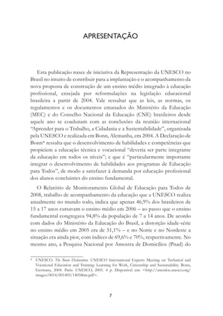 7
APRESENTAÇÃO
Esta publicação nasce de iniciativa da Representação da UNESCO no
Brasil no intuito de contribuir para a implantação e o acompanhamento da
nova proposta de construção de um ensino médio integrado à educação
proﬁssional, ensejada por reformulações na legislação educacional
brasileira a partir de 2004. Vale ressaltar que as leis, as normas, os
regulamentos e os documentos emanados do Ministério da Educação
(MEC) e do Conselho Nacional da Educação (CNE) brasileiros desde
aquele ano se coadunam com as conclusões da reunião internacional
“Aprender para o Trabalho, a Cidadania e a Sustentabilidade”, organizada
pela UNESCO e realizada em Bonn, Alemanha, em 2004. A Declaração de
Bonn* ressalta que o desenvolvimento de habilidades e competências que
propiciem a educação técnica e vocacional “deveria ser parte integrante
da educação em todos os níveis”; e que é “particularmente importante
integrar o desenvolvimento de habilidades aos programas de Educação
para Todos”, de modo a satisfazer à demanda por educação proﬁssional
dos alunos concluintes do ensino fundamental.
O Relatório de Monitoramento Global de Educação para Todos de
2008, trabalho de acompanhamento da educação que a UNESCO realiza
anualmente no mundo todo, indica que apenas 46,9% dos brasileiros de
15 a 17 anos cursavam o ensino médio em 2006 – ao passo que o ensino
fundamental congregava 94,8% da população de 7 a 14 anos. De acordo
com dados do Ministério da Educação do Brasil, a distorção idade-série
no ensino médio em 2005 era de 51,1% – e no Norte e no Nordeste a
situação era ainda pior, com índices de 69,6% e 70%, respectivamente. No
mesmo ano, a Pesquisa Nacional por Amostra de Domicílios (Pnad) do
* UNESCO. The Bonn Declaration. UNESCO International Experts Meeting on Technical and
Vocational Education and Training: Learning for Work, Citizenship and Sustainability. Bonn,
Germany, 2004. Paris: UNESCO, 2005. 4 p. Disponível em: <http://unesdoc.unesco.org/
images/0014/001405/140586m.pdf>.
 