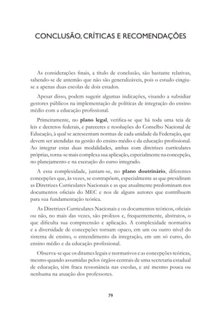 79
CONCLUSÃO, CRÍTICAS E RECOMENDAÇÕES
As considerações ﬁnais, a título de conclusão, são bastante relativas,
sabendo-se de antemão que não são generalizáveis, pois o estudo cingiu-
se a apenas duas escolas de dois estados.
Apesar disso, podem sugerir algumas indicações, visando a subsidiar
gestores públicos na implementação de políticas de integração do ensino
médio com a educação proﬁssional.
Primeiramente, no plano legal, veriﬁca-se que há toda uma teia de
leis e decretos federais, e pareceres e resoluções do Conselho Nacional de
Educação, à qual se acrescentam normas de cada unidade da Federação, que
devem ser atendidas na gestão do ensino médio e da educação proﬁssional.
Ao integrar estas duas modalidades, ambas com diretrizes curriculares
próprias,torna-semaiscomplexasuaaplicação,especialmentenaconcepção,
no planejamento e na execução do curso integrado.
A essa complexidade, juntam-se, no plano doutrinário, diferentes
concepções que, às vezes, se contrapõem, especialmente as que presidiram
as Diretrizes Curriculares Nacionais e as que atualmente predominam nos
documentos oﬁciais do MEC e nos de alguns autores que contribuem
para sua fundamentação teórica.
As Diretrizes Curriculares Nacionais e os documentos teóricos, oﬁciais
ou não, no mais das vezes, são prolixos e, frequentemente, abstratos, o
que diﬁculta sua compreensão e aplicação. A complexidade normativa
e a diversidade de concepções tornam opaco, em um ou outro nível do
sistema de ensino, o entendimento da integração, em um só curso, do
ensino médio e da educação proﬁssional.
Observa-se que os ditames legais e normativos e as concepções teóricas,
mesmo quando assumidas pelos órgãos centrais de uma secretaria estadual
de educação, têm fraca ressonância nas escolas, e até mesmo pouca ou
nenhuma na atuação dos professores.
 