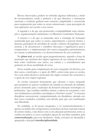 80
Dessas observações, podem ser inferidas algumas indicações, a título
de recomendações, sendo a primeira a de que diretrizes e orientações
nacionais e estaduais ganhem mais concisão, simplicidade e concretude
para compreensão por todos os atores educacionais e para percepção de
suas aplicações nas escolas e nos cursos.
A segunda é a de que seja promovida a compatibilidade entre orienta-
ções e regulamentações ministeriais e as Diretrizes Curriculares Nacionais.
A terceira é a de que se mantenha ativa a estratégia de formação
continuada para que todos os atores, especialmente o pessoal técnico e
docente, participem de atividades de estudo e debates da legislação e das
normas, e de documentos e trabalhos relevantes e signiﬁcativos para a
compreensão e a implementação dos cursos integrados, particularmente
no tocante ao planejamento e ao desenvolvimento de seus currículos.
No plano real, as escolas agem pragmaticamente, segundo a força da
motivação que recebem dos órgãos superiores de seu sistema de ensino,
bem como conforme seus meios, sua cultura e o entendimento que
puderam ter dessa modalidade de curso.
Nesse sentido, para a implantação do curso integrado, foi decisiva, nos
dois casos, a motivação e o apoio do MEC, assim como, para as escolas,
foi e está sendo decisiva a motivação dos órgãos centrais das secretarias e
o apoio de seus órgãos regionais.
As escolas assumem francamente que ofertam o curso integrado
para propiciar ao egresso condições de entrada no mercado de trabalho,
pouco atentando para a realização da desejável educação tecnológica ou
politécnica, “que combine trabalho, ciência e cultura na sua prática e nos
seus fundamentos cientíﬁco-tecnológicos e histórico-sociais”. A estrutura
disciplinar convencional, compartimentada em disciplinas, adotada nos
dois casos estudados, contribui, sem dúvida, para que essa combinação
seja diﬁcultada.
Na realidade, se há pouca integração, é só extracurricularmente e
apenas no âmbito dos componentes curriculares da base nacional comum
do ensino médio, e não destes com os da educação proﬁssional, como se
veriﬁca em ambos os casos estudados, apesar de um deles caminhar, pela
contextualização, para esse desiderato. Ainda, está para ser alcançada a
apregoada e desejada interdisciplinaridade.
 