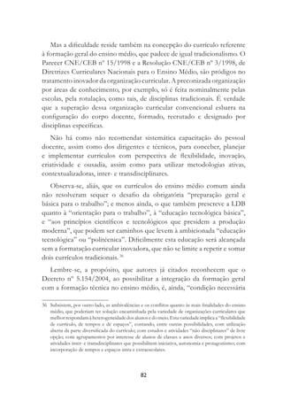 82
Mas a diﬁculdade reside também na concepção do currículo referente
à formação geral do ensino médio, que padece de igual tradicionalismo. O
Parecer CNE/CEB nº 15/1998 e a Resolução CNE/CEB nº 3/1998, de
Diretrizes Curriculares Nacionais para o Ensino Médio, são pródigos no
tratamento inovador da organização curricular. A preconizada organização
por áreas de conhecimento, por exemplo, só é feita nominalmente pelas
escolas, pela rotulação, como tais, de disciplinas tradicionais. É verdade
que a superação dessa organização curricular convencional esbarra na
conﬁguração do corpo docente, formado, recrutado e designado por
disciplinas especíﬁcas.
Não há como não recomendar sistemática capacitação do pessoal
docente, assim como dos dirigentes e técnicos, para conceber, planejar
e implementar currículos com perspectiva de ﬂexibilidade, inovação,
criatividade e ousadia, assim como para utilizar metodologias ativas,
contextualizadoras, inter- e transdisciplinares.
Observa-se, aliás, que os currículos do ensino médio comum ainda
não resolveram sequer o desaﬁo da obrigatória “preparação geral e
básica para o trabalho”; e menos ainda, o que também prescreve a LDB
quanto à “orientação para o trabalho”, à “educação tecnológica básica”,
e “aos princípios cientíﬁcos e tecnológicos que presidem a produção
moderna”, que podem ser caminhos que levem à ambicionada “educação
tecnológica” ou “politécnica”. Diﬁcilmente esta educação será alcançada
sem a formatação curricular inovadora, que não se limite a repetir e somar
dois currículos tradicionais. 36
Lembre-se, a propósito, que autores já citados reconhecem que o
Decreto nº 5.154/2004, ao possibilitar a integração da formação geral
com a formação técnica no ensino médio, é, ainda, “condição necessária
36 Subsistem, por outro lado, as ambivalências e os conﬂitos quanto às reais ﬁnalidades do ensino
médio, que poderiam ter solução encaminhada pela variedade de organizações curriculares que
melhorrespondamàheterogeneidadedosalunosedomeio.Estavariedadeimplicaa“ﬂexibilidade
de currículo, de tempos e de espaços”, contando, entre outras possibilidades, com utilização
aberta da parte diversiﬁcada do currículo; com estudos e atividades “não disciplinares” de livre
opção; com agrupamentos por interesse de alunos de classes e anos diversos; com projetos e
atividades inter- e transdisciplinares que possibilitem iniciativa, autonomia e protagonismo; com
incorporação de tempos e espaços intra e extraescolares.
 