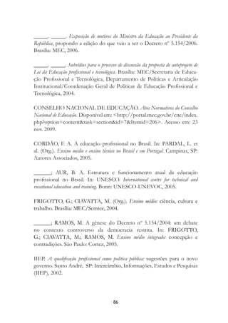 86
_____. _____. Exposição de motivos do Ministro da Educação ao Presidente da
República, propondo a edição do que veio a ser o Decreto nº 5.154/2006.
Brasília: MEC, 2006.
_____. _____. Subsídios para o processo de discussão da proposta de anteprojeto de
Lei da Educação proﬁssional e tecnológica. Brasília: MEC/Secretaria de Educa-
ção Proﬁssional e Tecnológica, Departamento de Políticas e Articulação
Institucional/Coordenação Geral de Políticas de Educação Proﬁssional e
Tecnológica, 2004.
CONSELHO NACIONAL DE EDUCAÇÃO. Atos Normativos do Conselho
Nacional de Educação. Disponível em: <http://portal.mec.gov.br/cne/index.
php?option=content&task=section&id=7&Itemid=206>. Acesso em: 23
nov. 2009.
CORDÃO, F. A. A educação proﬁssional no Brasil. In: PARDAL, L. et
al. (Org.). Ensino médio e ensino técnico no Brasil e em Portugal. Campinas, SP:
Autores Associados, 2005.
______; AUR, B. A. Estrutura e funcionamento atual da educação
proﬁssional no Brasil. In: UNESCO. International centre for technical and
vocational education and training. Bonn: UNESCO-UNEVOC, 2005.
FRIGOTTO, G.; CIAVATTA, M. (Org.). Ensino médio: ciência, cultura e
trabalho. Brasília: MEC/Semtec, 2004.
______; RAMOS, M. A gênese do Decreto nº 5.154/2004: um debate
no contexto controverso da democracia restrita. In: FRIGOTTO,
G.; CIAVATTA, M.; RAMOS, M. Ensino médio integrado: concepção e
contradições. São Paulo: Cortez, 2005.
IIEP. A qualiﬁcação proﬁssional como política pública: sugestões para o novo
governo. Santo André, SP: Intercâmbio, Informações, Estudos e Pesquisas
(IIEP), 2002.
 