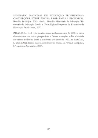 87
SEMINÁRIO NACIONAL DE EDUCAÇÃO PROFISSIONAL:
CONCEPÇÕES, EXPERIÊNCIAS, PROBLEMAS E PROPOSTAS.
Brasília, 16-18 jun. 2003. Anais.... Brasília: Ministério da Educação/Se-
cretaria de Educação Média e Tecnológica/Programa de Expansão da
Educação Proﬁssional, 2003.
ZIBAS, D. M. L. A reforma do ensino médio nos anos de 1990: o parto
da montanha e as novas perspectivas; e Breves anotações sobre a história
do ensino médio no Brasil e a reforma dos anos de 1990. In: PARDAL,
L. et al. (Org.). Ensino médio e ensino técnico no Brasil e em Portugal. Campinas,
SP: Autores Associados, 2005.
 
