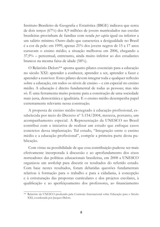 8
Instituto Brasileiro de Geograﬁa e Estatística (IBGE) indicava que cerca
de dois terços (67%) dos 8,9 milhões de jovens matriculados nas escolas
brasileiras provinham de famílias com renda per capita igual ou inferior a
um salário mínimo. Outro dado que caracteriza a desigualdade no Brasil
é a cor da pele: em 1999, apenas 21% dos jovens negros de 15 a 17 anos
cursavam o ensino médio; a situação melhorou em 2006, chegando a
37,9% – percentual, entretanto, ainda muito inferior ao dos estudantes
brancos na mesma faixa de idade (58%).
O Relatório Delors** aponta quatro pilares essenciais para a educação
no século XXI: aprender a conhecer, aprender a ser, aprender a fazer e
aprender a conviver. Estes pilares devem integrar toda e qualquer reﬂexão
sobre a educação, em todos os níveis de ensino – e em especial no ensino
médio. A educação é direito fundamental de todas as pessoas; mas não
só. É uma ferramenta muito potente para a construção de uma sociedade
mais justa, democrática e igualitária. E o ensino médio desempenha papel
extremamente relevante nessa construção.
A proposta de ensino médio integrado à educação profissional, es-
tabelecida por meio do Decreto nº 5.154/2004, merecia, portanto, um
acompanhamento especial. A Representação da UNESCO no Brasil
contribui com a iniciativa de realizar um estudo que enfoque casos
concretos dessa implantação. Tal estudo, “Integração entre o ensino
médio e a educação profissional”, compõe a primeira parte desta pu-
blicação.
Com vistas na possibilidade de que essa contribuição pudesse ser mais
efetivamente incorporada à discussão e ao aprofundamento dos eixos
norteadores das políticas educacionais brasileiras, em 2008 a UNESCO
organizou um workshop para discutir os resultados do referido estudo.
Com base nestes resultados, foram debatidas questões fundamentais
relativas à formação para o trabalho e para a cidadania, à concepção
e à estruturação das propostas curriculares e dos projetos escolares, à
qualiﬁcação e ao aperfeiçoamento dos professores, ao ﬁnanciamento
** Relatório da UNESCO produzido pela Comissão Internacional sobre Educação para o Século
XXI, coordenada por Jacques Delors.
 