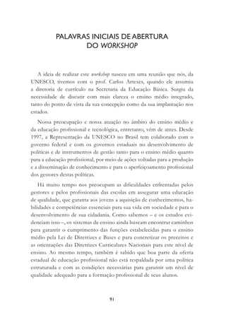 91
A ideia de realizar este workshop nasceu em uma reunião que nós, da
UNESCO, tivemos com o prof. Carlos Artexes, quando ele assumiu
a diretoria de currículo na Secretaria da Educação Básica. Surgiu da
necessidade de discutir com mais clareza o ensino médio integrado,
tanto do ponto de vista da sua concepção como da sua implantação nos
estados.
Nossa preocupação e nossa atuação no âmbito do ensino médio e
da educação proﬁssional e tecnológica, entretanto, vêm de antes. Desde
1997, a Representação da UNESCO no Brasil tem colaborado com o
governo federal e com os governos estaduais no desenvolvimento de
políticas e de instrumentos de gestão tanto para o ensino médio quanto
para a educação proﬁssional, por meio de ações voltadas para a produção
e a disseminação de conhecimento e para o aperfeiçoamento proﬁssional
dos gestores destas políticas.
Há muito tempo nos preocupam as diﬁculdades enfrentadas pelos
gestores e pelos proﬁssionais das escolas em assegurar uma educação
de qualidade, que garanta aos jovens a aquisição de conhecimentos, ha-
bilidades e competências essenciais para sua vida em sociedade e para o
desenvolvimento de sua cidadania. Como sabemos – e os estudos evi-
denciam isso –, os sistemas de ensino ainda buscam encontrar caminhos
para garantir o cumprimento das funções estabelecidas para o ensino
médio pela Lei de Diretrizes e Bases e para concretizar os preceitos e
as orientações das Diretrizes Curriculares Nacionais para este nível de
ensino. Ao mesmo tempo, também é sabido que boa parte da oferta
estadual de educação proﬁssional não está respaldada por uma política
estruturada e com as condições necessárias para garantir um nível de
qualidade adequado para a formação proﬁssional de seus alunos.
PALAVRAS INICIAIS DE ABERTURA
DO WORKSHOP
 