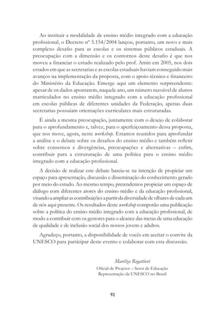 92
Ao instituir a modalidade de ensino médio integrado com a educação
proﬁssional, o Decreto nº 5.154/2004 lançou, portanto, um novo e mais
complexo desaﬁo para as escolas e os sistemas públicos estaduais. A
preocupação com a dimensão e os contornos deste desaﬁo é que nos
moveu a ﬁnanciar o estudo realizado pelo prof. Amin em 2005, nos dois
estados em que as secretarias e as escolas estaduais haviam conseguido mais
avanços na implementação da proposta, com o apoio técnico e ﬁnanceiro
do Ministério da Educação. Emerge aqui um elemento surpreendente:
apesar de os dados apontarem, naquele ano, um número razoável de alunos
matriculados no ensino médio integrado com a educação proﬁssional
em escolas públicas de diferentes unidades da Federação, apenas duas
secretarias possuíam orientações curriculares mais estruturadas.
É ainda a mesma preocupação, juntamente com o desejo de colaborar
para o aprofundamento e, talvez, para o aperfeiçoamento dessa proposta,
que nos move, agora, neste workshop. Estamos reunidos para aprofundar
a análise e o debate sobre os desaﬁos do ensino médio e também reﬂetir
sobre consensos e divergências, preocupações e alternativas – enﬁm,
contribuir para a estruturação de uma política para o ensino médio
integrado com a educação proﬁssional.
A decisão de realizar este debate baseia-se na intenção de propiciar um
espaço para apresentação, discussão e disseminação do conhecimento gerado
por meio do estudo. Ao mesmo tempo, pretendemos propiciar um espaço de
diálogo com diferentes atores do ensino médio e da educação proﬁssional,
visandoaampliarascontribuiçõesapartirdadiversidadedeolharesdecadaum
de nós aqui presente. Os resultados deste workshop comporão uma publicação
sobre a política do ensino médio integrado com a educação proﬁssional, de
modo a contribuir com os gestores para o alcance das metas de uma educação
de qualidade e de inclusão social dos nossos jovens e adultos.
Agradeço, portanto, a disponibilidade de vocês em aceitar o convite da
UNESCO para participar deste evento e colaborar com esta discussão.
Marilza Regattieri
Oﬁcial de Projetos – Setor de Educação
Representação da UNESCO no Brasil
 