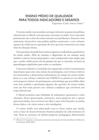 95
ENSINO MÉDIO DE QUALIDADE
PARA TODOS: INDICADORES E DESAFIOS
Expositor: Carlos Artexes Simões 37
O ensino médio tem assumido um lugar relevante na pauta das políticas
educacionais no Brasil, com presença constante na mídia. Essa exposição
permanente traz o risco de tornar naturais seus problemas e fracassos sem,
entretanto, desenvolver uma política pública consistente e com soluções
capazes de colaborar na superação da crise que hoje caracteriza esta etapa
ﬁnal da educação básica.
Nossaposiçãonãopodeﬁcarrestritaaregistrarosindicadoresquantitativos
do ensino médio. Além de enunciar o diagnóstico de sua situação atual,
também é preciso buscar proposições e uma compreensão mais ampla, para
que o ensino médio possa sair do patamar em que se encontra, na busca da
aprendizagem signiﬁcativa para todos os estudantes.
O governo federal e a sociedade têm organizado eventos extremamente
importantes para criar uma cultura de participação, com formas coletivas
de conscientizar e democratizar informações do campo do ensino médio.
Junta-se a esse esforço a iniciativa da UNESCO, ao promover este debate
com pequeno número de participantes, metodologia que possibilita olhar
com mais cuidado e aprofundar algumas das questões do ensino médio,
com um foco mais preciso nas variáveis complexas que envolvem esta
etapa educacional.
O Brasil acumulou uma inﬁnidade de indicadores quantitativos sobre
educação. Nesta apresentação, entretanto, nossa proposta não é apenas
apresentar dados, mas construir um olhar e uma visão baseados na análise
desses dados e de vários temas a eles interligados.
O ensino médio está relacionado com as faixas etárias que atende,
com as fases de desenvolvimento humano próprias de cada momento de
vida. Trata-se, portanto, de deﬁnir propostas pedagógicas diferenciadas
37 Diretor de Concepções e orientações curriculares da Secretaria de Educação Básica do Ministério
da Educação (SEB/MEC).
 