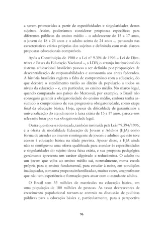 96
a serem promovidas a partir de especiﬁcidades e singularidades destes
sujeitos. Assim, poderíamos considerar propostas especíﬁcas para
diferentes públicos do ensino médio – o adolescente de 15 a 17 anos,
o jovem de 18 a 24 anos e o adulto acima de 24 anos –, pensando nas
características etárias próprias dos sujeitos e deﬁnindo com mais clareza
propostas educacionais compatíveis.
Após a Constituição de 1988 e a Lei nº 9.394 de 1996 – Lei de Dire-
trizes e Bases da Educação Nacional –, a LDB, o arranjo institucional do
sistema educacional brasileiro passou a ser deﬁnido por proposições de
descentralização de responsabilidades e autonomia aos entes federados.
A história brasileira registra a falta de compromisso com a educação, do
que decorre o atendimento tardio ao direito da população a todos os
níveis da educação – e, em particular, ao ensino médio. No marco legal,
quando comparado aos países do Mercosul, por exemplo, o Brasil não
conseguiu garantir a obrigatoriedade do ensino médio, embora tenha as-
sumido o compromisso de sua progressiva obrigatoriedade, como etapa
ﬁnal da educação básica. Hoje, apesar da diﬁculdade de garantirmos a
universalização do atendimento à faixa etária de 15 a 17 anos, parece-nos
relevante lutar por sua obrigatoriedade legal.
Outraquestãoaserdestacada,tambéminstituídapelaLeinº9.394/1996,
é a oferta da modalidade Educação de Jovens e Adultos (EJA) como
forma de atender ao imenso contingente de jovens e adultos que não teve
acesso à educação básica na idade prevista. Apesar disso, a EJA ainda
não se conﬁgurou uma oferta qualiﬁcada para atender às especiﬁcidades
e singularidades do sujeito dessa faixa etária, e sua proposta pedagógica
geralmente apresenta um caráter aligeirado e reducionista. O adulto ou
um jovem que volta ao ensino médio cai, normalmente, numa escola
própria para o ensino fundamental, para estudar à noite, em condições
inadequadas, com uma proposta infantilizada e, muitas vezes, um professor
que não tem experiência e formação para atuar com o estudante adulto.
O Brasil tem 53 milhões de matrículas na educação básica, em
uma população de 180 milhões de pessoas. As taxas decrescentes de
crescimento populacional tornam-se centrais na discussão de políticas
públicas para a educação básica e, particularmente, para a perspectiva
 