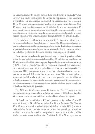 97
da universalização do ensino médio. Está em declínio a chamada “onda
jovem”, o grande contingente de jovens na população, o que nos leva
a considerar um decréscimo substancial na demanda por vagas daqui a
10 ou 15 anos, uma redução que tende a se acelerar para a faixa de 15 a
19 anos. Hoje esta faixa congrega 17 milhões de jovens; mas daqui a 15
anos prevê-se uma queda estimada em três milhões de pessoas. É preciso
considerar esse horizonte para dar conta dos desaﬁos de médio e longo
prazos e promover a universalização de atendimento no ensino médio.
Um estudo a considerar é a caracterização do jovem brasileiro como
jovem trabalhador: no Brasil há mais jovens de 15 a 24 anos trabalhando do
que estudando. À medida que aumenta a faixa etária, diminui drasticamente
a quantidade dos que estudam, e cresce a inserção dos jovens no mercado
de trabalho, geralmente de forma precária e no emprego informal.
Para pensar na educação proﬁssional dos jovens, é preciso reﬂetir
sobre de que trabalho estamos falando. Dos 35 milhões de brasileiros de
15 a 24 anos, 22 milhões fazem parte da população economicamente ativa
(PEA) e, destes, 18 milhões estão na economia informal. É trabalho sem
carteira assinada, sem direitos trabalhistas e com baixa remuneração. Os
dados do IBGE demonstram que os jovens estão trabalhando, mas um
grande percentual deles não recebe remuneração. Não estamos falando
apenas de trabalho doméstico ou por conta própria, mas também de
trabalho escravo. Os dados ainda mostram que, quando é remunerado, o
jovem adolescente recebe menos de um salário mínimo, numa relação de
trabalho extremamente precária.
Em 70% das famílias nas quais há jovens de 15 a 17 anos, a renda
mensal não chega a um salário mínimo per capita, e 40% destas famílias
vivem com renda mensal inferior a meio salário mínimo per capita.
O Brasil tem 10 milhões e 400 mil pessoas na faixa dos 15 aos 17
anos de idade, e 24 milhões na faixa dos 18 aos 24 anos. Na faixa de
15 a 17 anos a taxa de escolarização é de 82%; ou seja, 18% (ou quase
dois milhões de jovens) não estão na escola. Um grande percentual de
adolescentes nesta faixa etária, na qual deveriam cursar o ensino médio,
ainda está no ensino fundamental. Na faixa de 18 a 24 anos, a taxa de
 