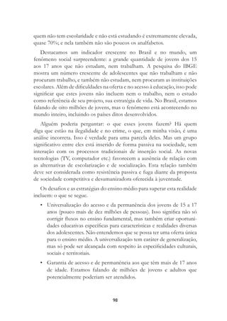 98
quem não tem escolaridade e não está estudando é extremamente elevada,
quase 70%; e nela também não são poucos os analfabetos.
Destacamos um indicador crescente no Brasil e no mundo, um
fenômeno social surpreendente: a grande quantidade de jovens dos 15
aos 17 anos que não estudam, nem trabalham. A pesquisa do IBGE
mostra um número crescente de adolescentes que não trabalham e não
procuram trabalho, e também não estudam, nem procuram as instituições
escolares. Além de diﬁculdades na oferta e no acesso à educação, isso pode
signiﬁcar que estes jovens não incluem nem o trabalho, nem o estudo
como referência de seu projeto, sua estratégia de vida. No Brasil, estamos
falando de oito milhões de jovens, mas o fenômeno está acontecendo no
mundo inteiro, incluindo os países ditos desenvolvidos.
Alguém poderia perguntar: o que esses jovens fazem? Há quem
diga que estão na ilegalidade e no crime, o que, em minha visão, é uma
análise incorreta. Isso é verdade para uma parcela deles. Mas um grupo
signiﬁcativo entre eles está inserido de forma passiva na sociedade, sem
interação com os processos tradicionais de inserção social. As novas
tecnologias (TV, computador etc.) favorecem a ausência de relação com
as alternativas de escolarização e de socialização. Esta relação também
deve ser considerada como resistência passiva e fuga diante da proposta
de sociedade competitiva e desumanizadora oferecida à juventude.
Os desaﬁos e as estratégias do ensino médio para superar esta realidade
incluem: o que se segue.
• Universalização do acesso e da permanência dos jovens de 15 a 17
anos (pouco mais de dez milhões de pessoas). Isso signiﬁca não só
corrigir ﬂuxos no ensino fundamental, mas também criar oportuni-
dades educativas especíﬁcas para características e realidades diversas
dos adolescentes. Não entendemos que se possa ter uma oferta única
para o ensino médio. A universalização tem caráter de generalização,
mas só pode ser alcançada com respeito às especiﬁcidades culturais,
sociais e territoriais.
• Garantia de acesso e de permanência aos que têm mais de 17 anos
de idade. Estamos falando de milhões de jovens e adultos que
potencialmente poderiam ser atendidos.
 