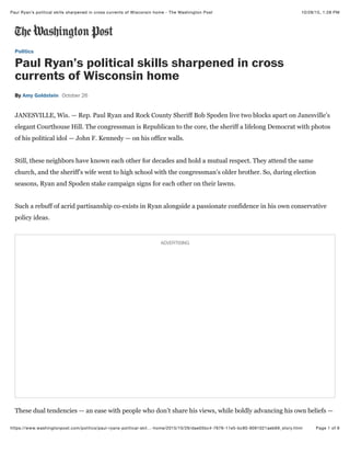 10/28/15, 1:28 PMPaul Ryan’s political skills sharpened in cross currents of Wisconsin home - The Washington Post
Page 1 of 6https://www.washingtonpost.com/politics/paul-ryans-political-skil…-home/2015/10/26/dae05bc4-7676-11e5-bc80-9091021aeb69_story.html
Politics
Paul Ryan’s political skills sharpened in cross
currents of Wisconsin home
ByBy Amy GoldsteinAmy Goldstein October 26October 26
JANESVILLE, Wis. —JANESVILLE, Wis. — Rep. Paul Ryan and Rock County Sheriff Bob Spoden live two blocks apart on Janesville’sRep. Paul Ryan and Rock County Sheriff Bob Spoden live two blocks apart on Janesville’s
elegant Courthouse Hill. The congressman is Republican to the core, the sheriff a lifelong Democrat with photoselegant Courthouse Hill. The congressman is Republican to the core, the sheriff a lifelong Democrat with photos
of his political idol — John F. Kennedy — on his office walls.of his political idol — John F. Kennedy — on his office walls.
Still, these neighbors have known each other for decades and hold a mutual respect. They attend the sameStill, these neighbors have known each other for decades and hold a mutual respect. They attend the same
church, and the sheriff’s wife went to high school with the congressman’s older brother. So, during electionchurch, and the sheriff’s wife went to high school with the congressman’s older brother. So, during election
seasons, Ryan and Spoden stake campaign signs for each other on their lawns.seasons, Ryan and Spoden stake campaign signs for each other on their lawns.
Such a rebuff of acrid partisanship co-exists in Ryan alongside a passionate confidence in his own conservativeSuch a rebuff of acrid partisanship co-exists in Ryan alongside a passionate confidence in his own conservative
policy ideas.policy ideas.
These dual tendencies — an ease with people who don’t share his views, while boldly advancing his own beliefs —These dual tendencies — an ease with people who don’t share his views, while boldly advancing his own beliefs —
ADVERTISINGADVERTISING
 