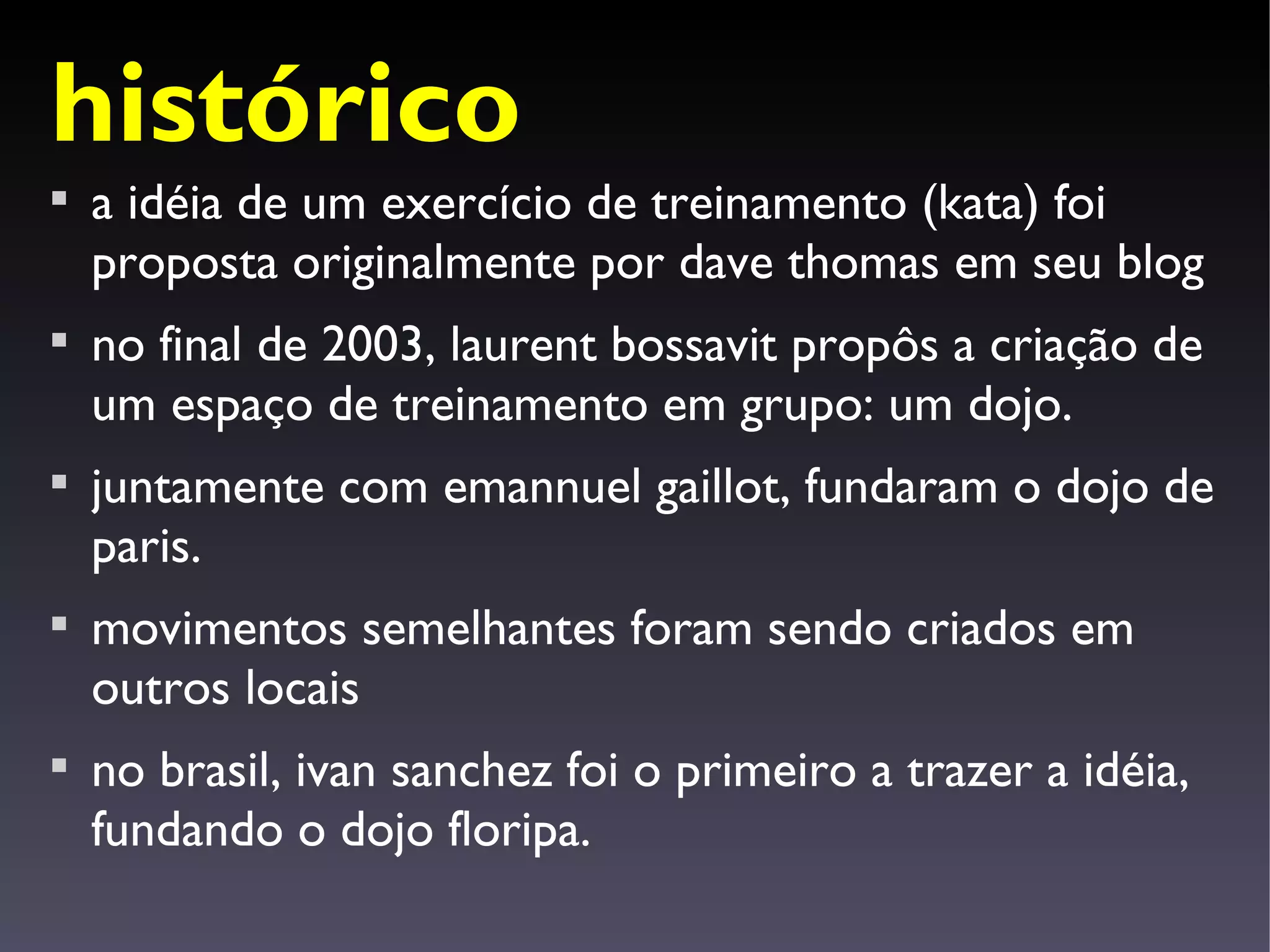 histórico

    a idéia de um exercício de treinamento (kata) foi
    proposta originalmente por dave thomas em seu blog

    no final de 2003, laurent bossavit propôs a criação de
    um espaço de treinamento em grupo: um dojo.

    juntamente com emannuel gaillot, fundaram o dojo de
    paris.

    movimentos semelhantes foram sendo criados em
    outros locais

    no brasil, ivan sanchez foi o primeiro a trazer a idéia,
    fundando o dojo floripa.
 