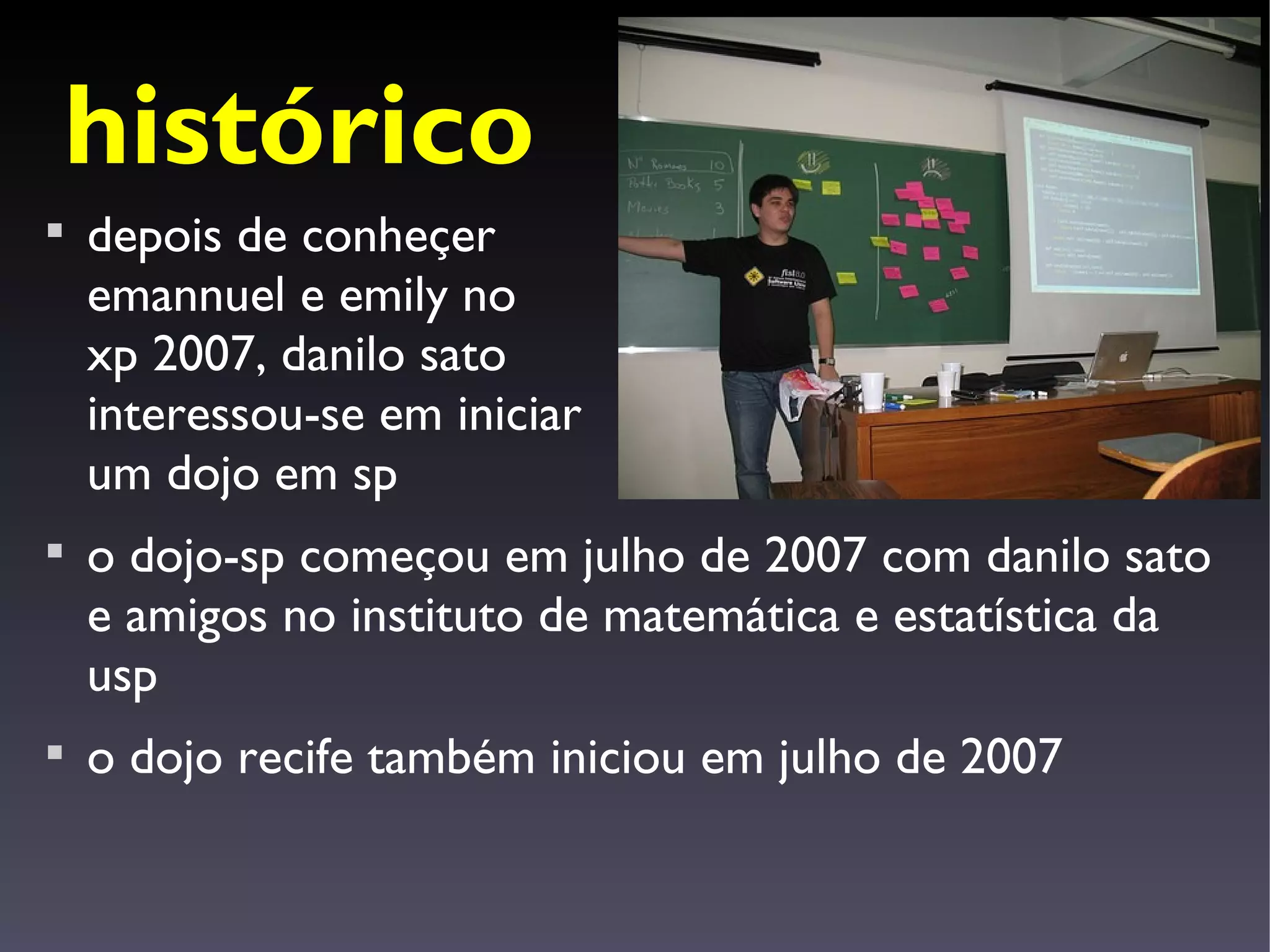 histórico

    depois de conheçer
    emannuel e emily no
    xp 2007, danilo sato
    interessou-se em iniciar
    um dojo em sp

    o dojo-sp começou em julho de 2007 com danilo sato
    e amigos no instituto de matemática e estatística da
    usp

    o dojo recife também iniciou em julho de 2007
 