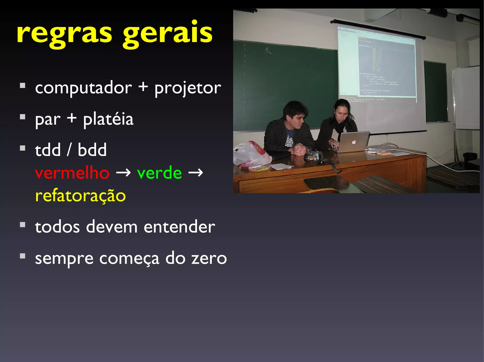 regras gerais

    computador + projetor

    par + platéia

    tdd / bdd
    vermelho → verde →
    refatoração

    todos devem entender

    sempre começa do zero
 
