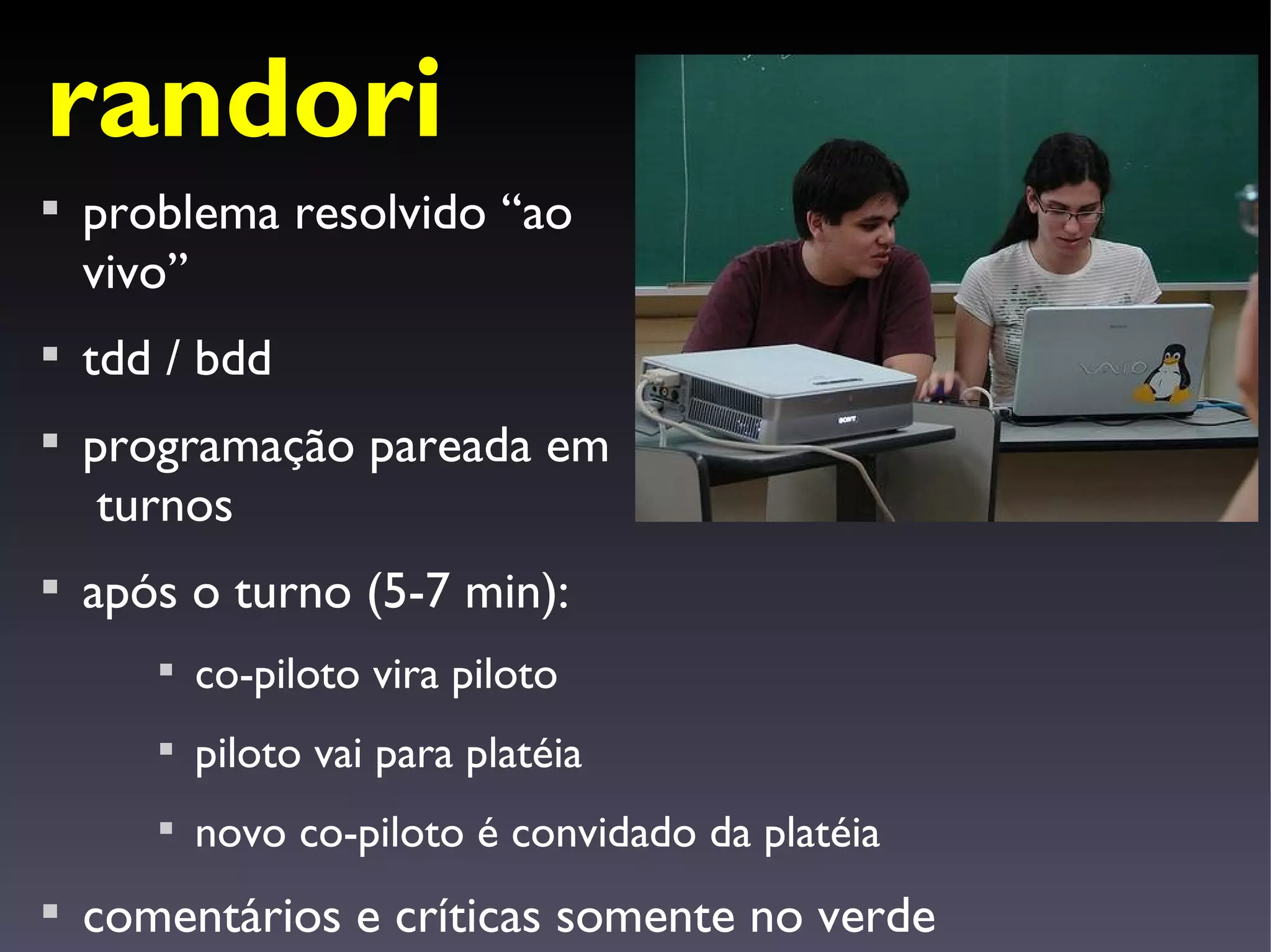 randori

    problema resolvido “ao
    vivo”

    tdd / bdd

    programação pareada em
     turnos

    após o turno (5-7 min):
       
           co-piloto vira piloto
       
           piloto vai para platéia
       
           novo co-piloto é convidado da platéia

    comentários e críticas somente no verde
 