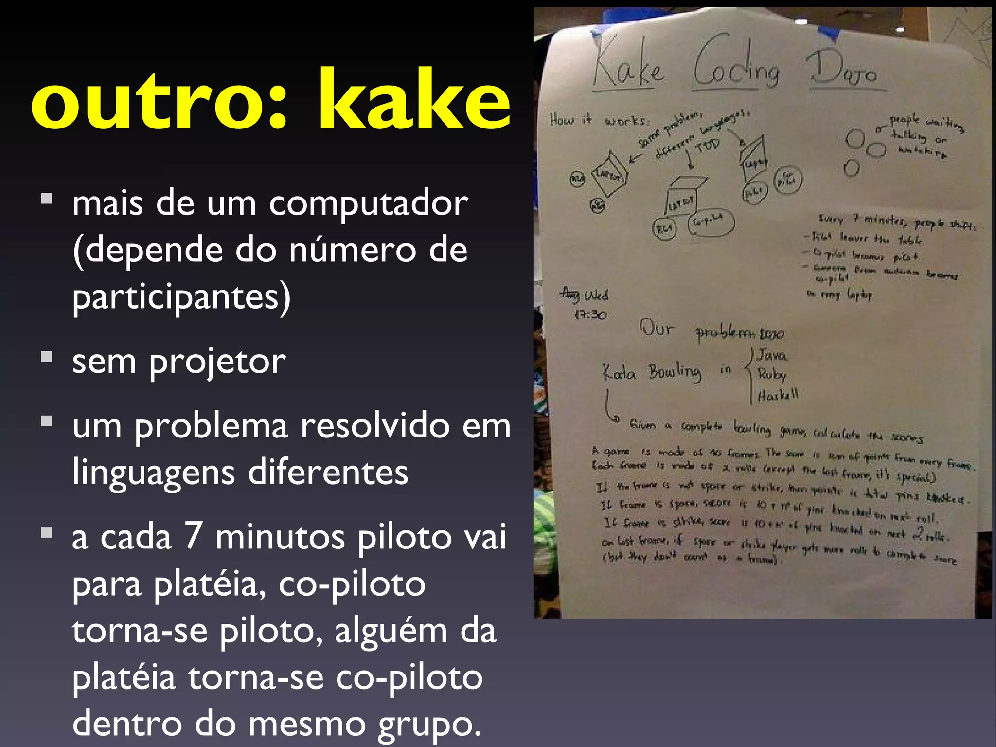 outro: kake

    mais de um computador
    (depende do número de
    participantes)

    sem projetor

    um problema resolvido em
    linguagens diferentes

    a cada 7 minutos piloto vai
    para platéia, co-piloto
    torna-se piloto, alguém da
    platéia torna-se co-piloto
    dentro do mesmo grupo.
 