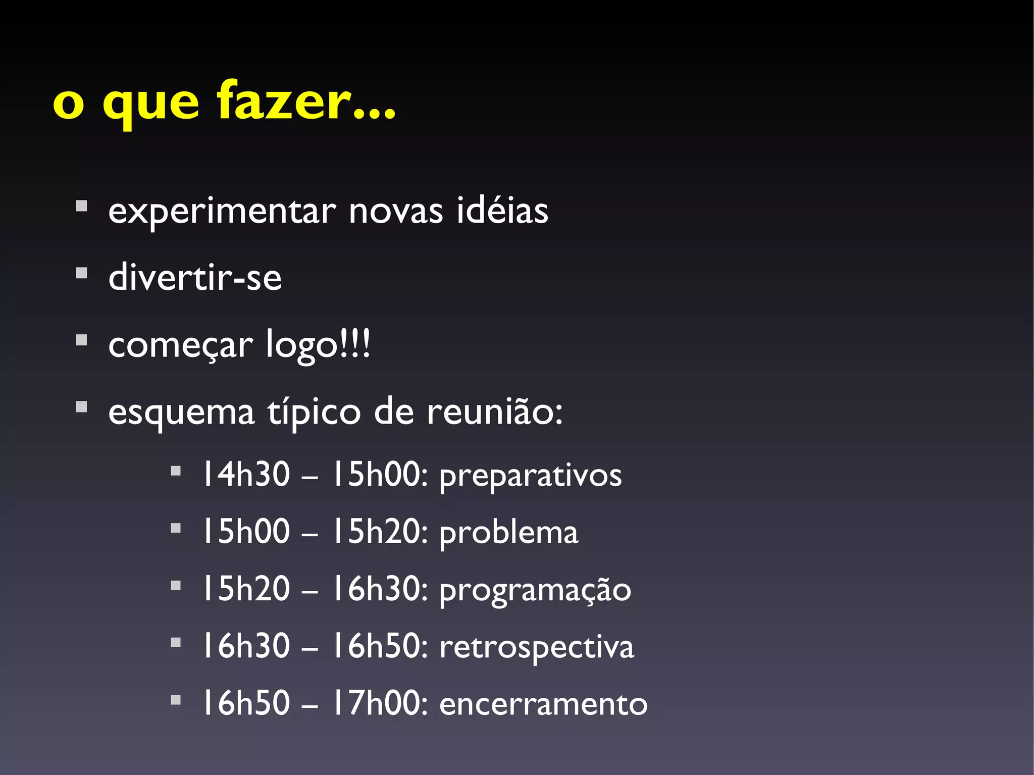 o que fazer...

    experimentar novas idéias

    divertir-se

    começar logo!!!

    esquema típico de reunião:
       
           14h30 – 15h00: preparativos
       
           15h00 – 15h20: problema
       
           15h20 – 16h30: programação
       
           16h30 – 16h50: retrospectiva
       
           16h50 – 17h00: encerramento
 