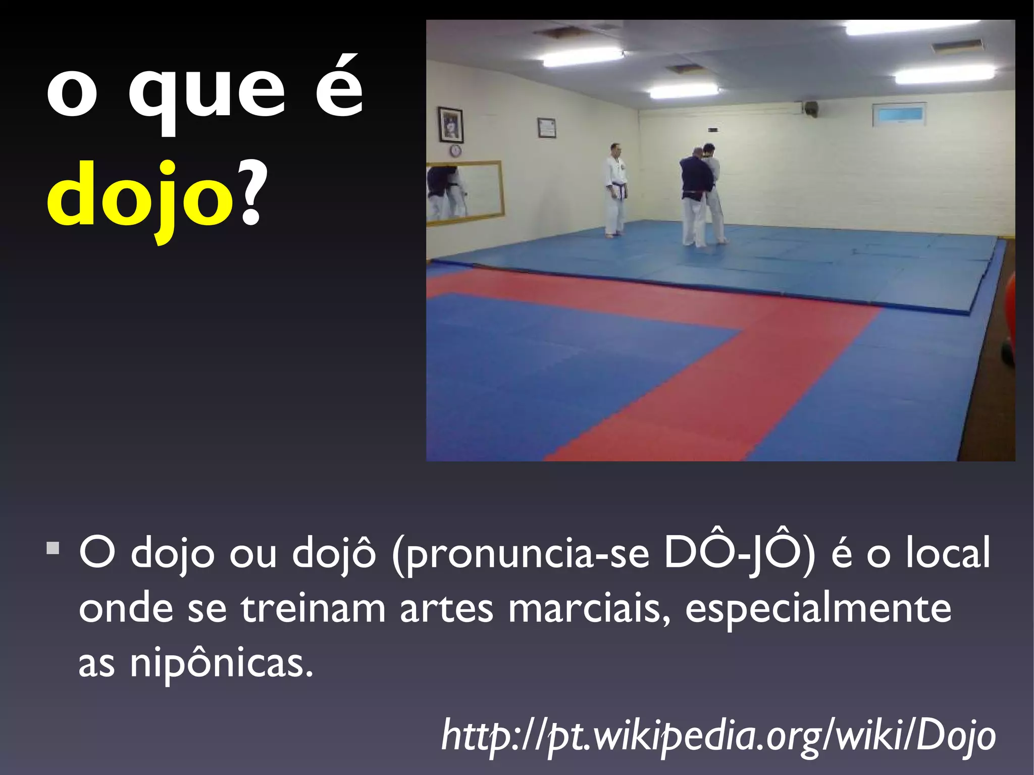 o que é
dojo?



    O dojo ou dojô (pronuncia-se DÔ-JÔ) é o local
    onde se treinam artes marciais, especialmente
    as nipônicas.
                     http://pt.wikipedia.org/wiki/Dojo
 