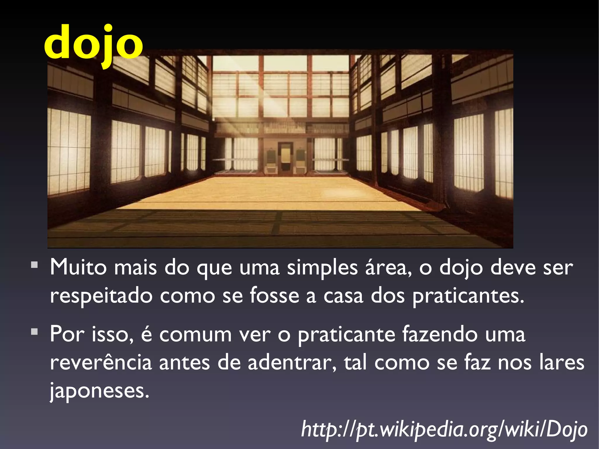 dojo




    Muito mais do que uma simples área, o dojo deve ser
    respeitado como se fosse a casa dos praticantes.

    Por isso, é comum ver o praticante fazendo uma
    reverência antes de adentrar, tal como se faz nos lares
    japoneses.
                             http://pt.wikipedia.org/wiki/Dojo
 
