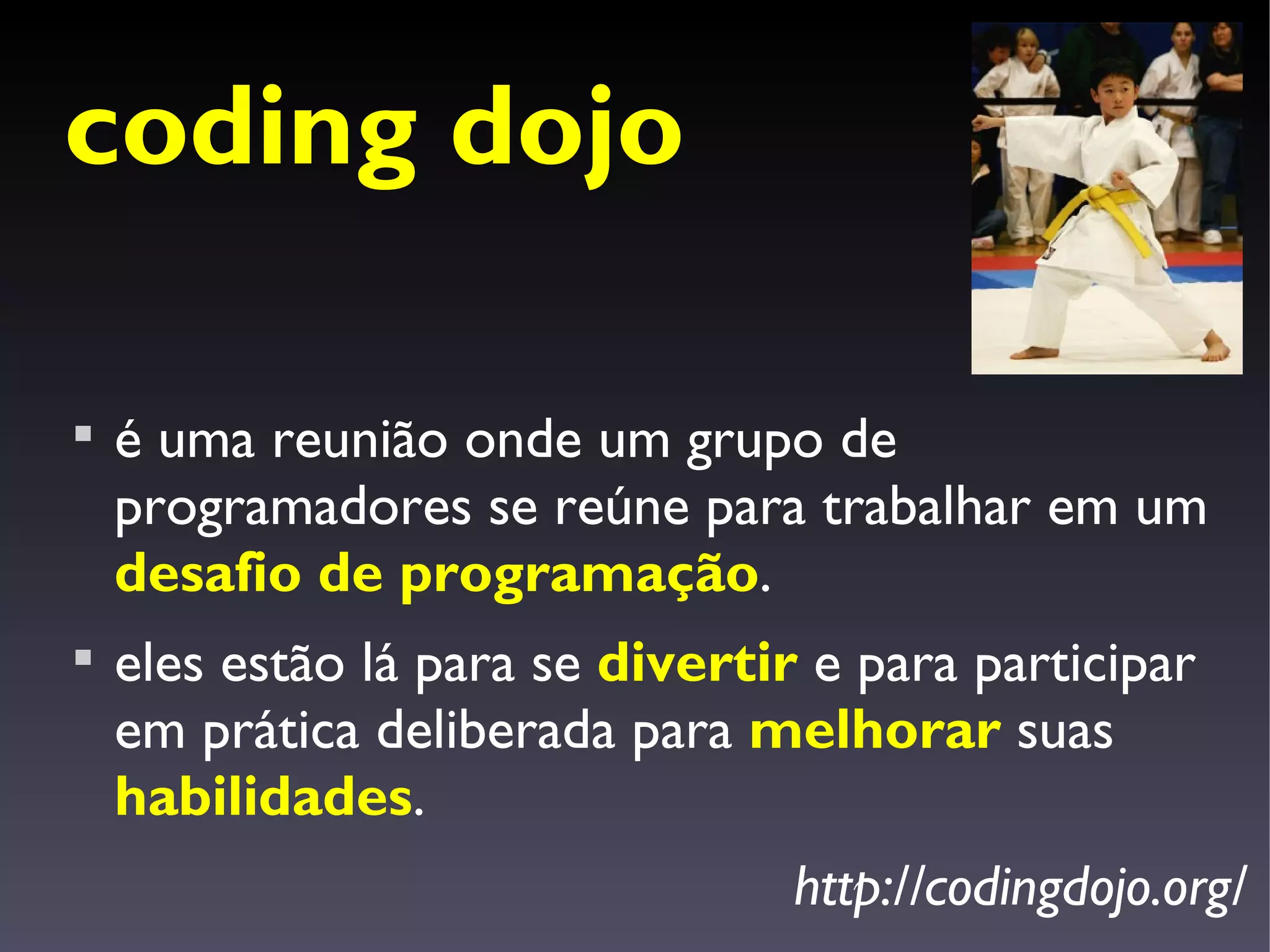 coding dojo


    é uma reunião onde um grupo de
    programadores se reúne para trabalhar em um
    desafio de programação.

    eles estão lá para se divertir e para participar
    em prática deliberada para melhorar suas
    habilidades.
                                  http://codingdojo.org/
 
