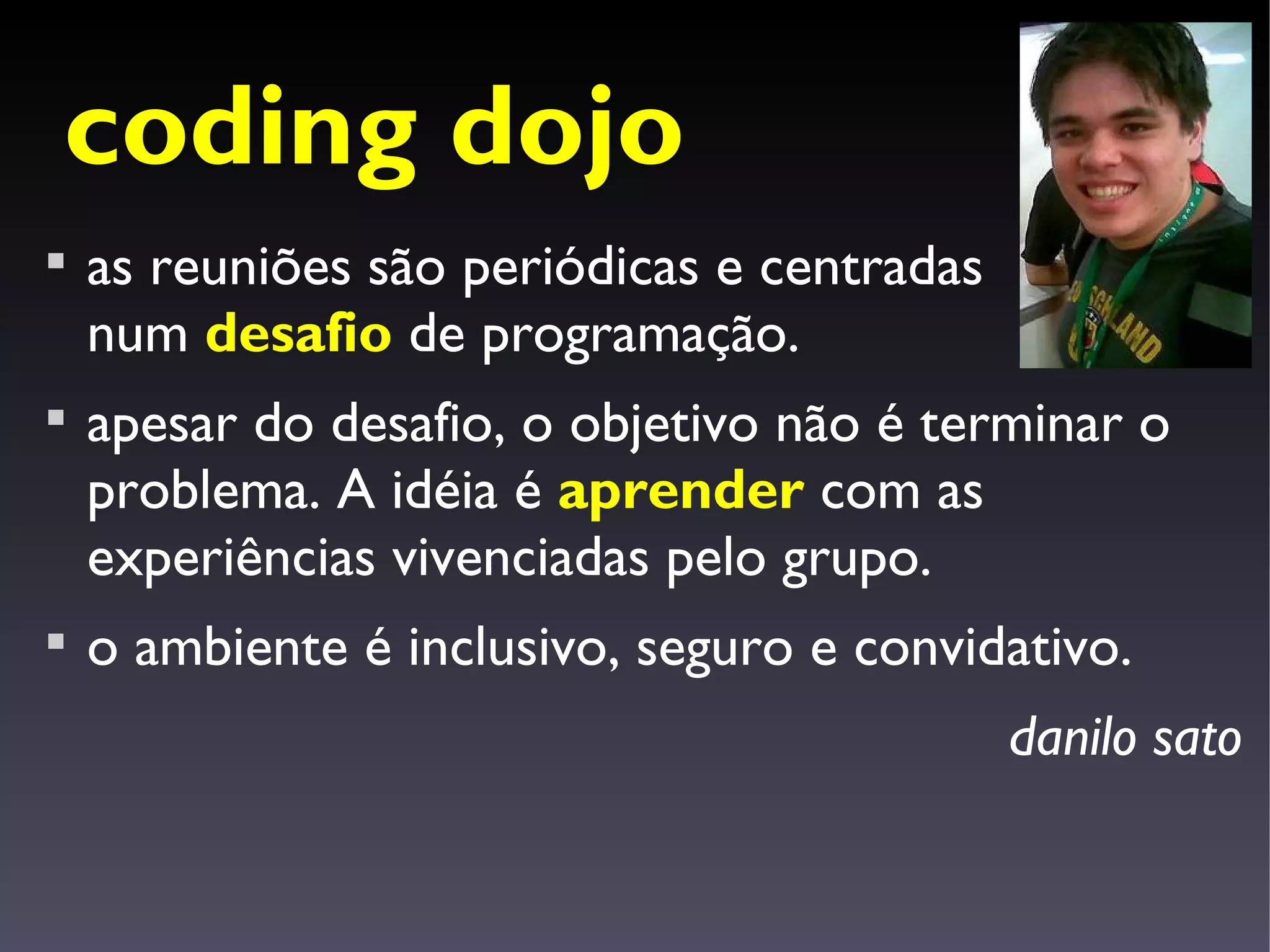 coding dojo

    as reuniões são periódicas e centradas
    num desafio de programação.

    apesar do desafio, o objetivo não é terminar o
    problema. A idéia é aprender com as
    experiências vivenciadas pelo grupo.

    o ambiente é inclusivo, seguro e convidativo.
                                             danilo sato
 