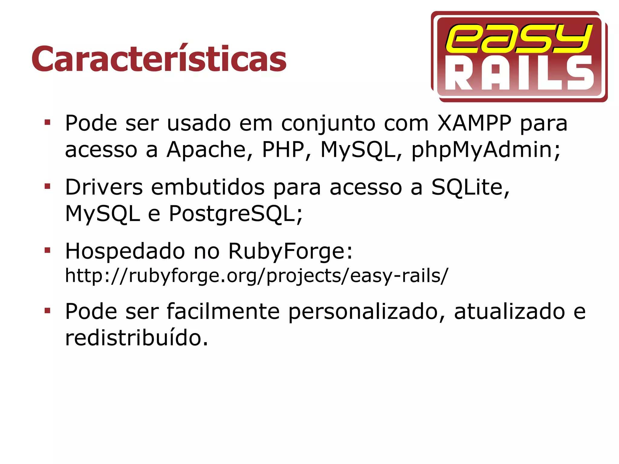Características

    Pode ser usado em conjunto com XAMPP para
    acesso a Apache, PHP, MySQL, phpMyAdmin;

    Drivers embutidos para acesso a SQLite,
    MySQL e PostgreSQL;

    Hospedado no RubyForge:
    http://rubyforge.org/projects/easy-rails/

    Pode ser facilmente personalizado, atualizado e
    redistribuído.
 