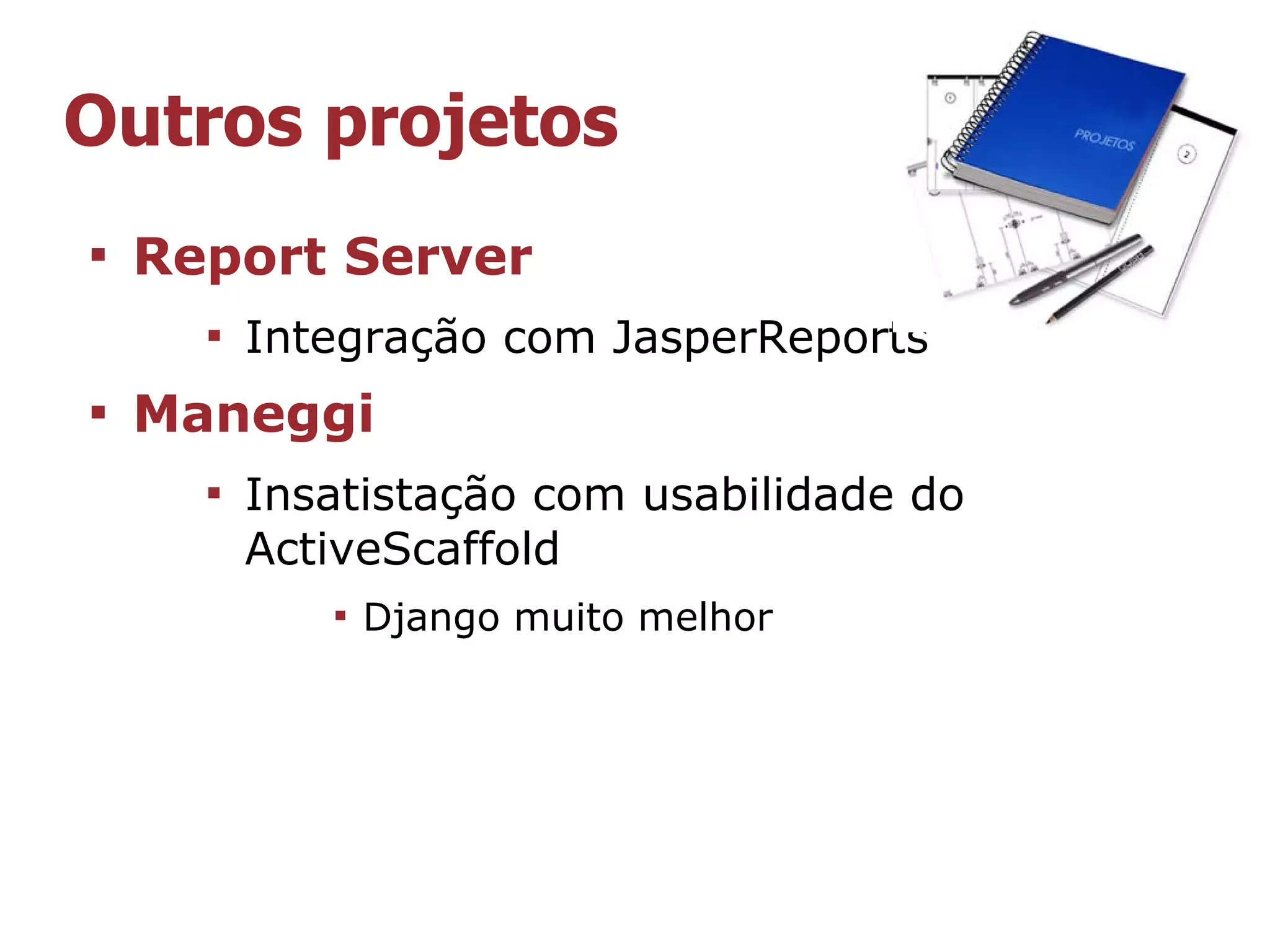 Outros projetos

    Report Server
      
          Integração com JasperReports

    Maneggi
      
          Insatistação com usabilidade do
          ActiveScaffold
             
                 Django muito melhor
 