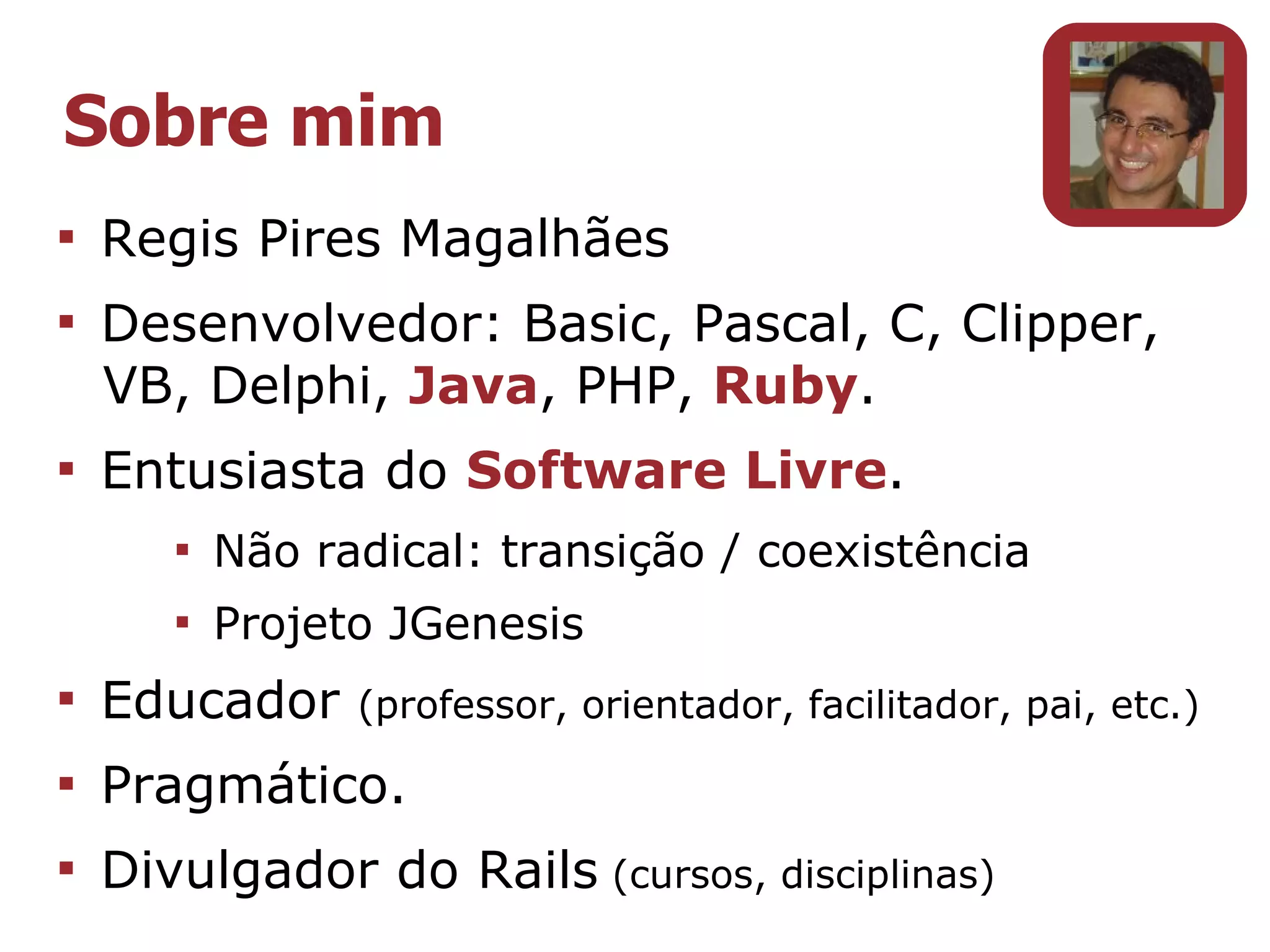 Sobre mim

    Regis Pires Magalhães

    Desenvolvedor: Basic, Pascal, C, Clipper,
    VB, Delphi, Java, PHP, Ruby.

    Entusiasta do Software Livre.
       
           Não radical: transição / coexistência
       
           Projeto JGenesis

    Educador     (professor, orientador, facilitador, pai, etc.)

    Pragmático.

    Divulgador do Rails (cursos, disciplinas)
 