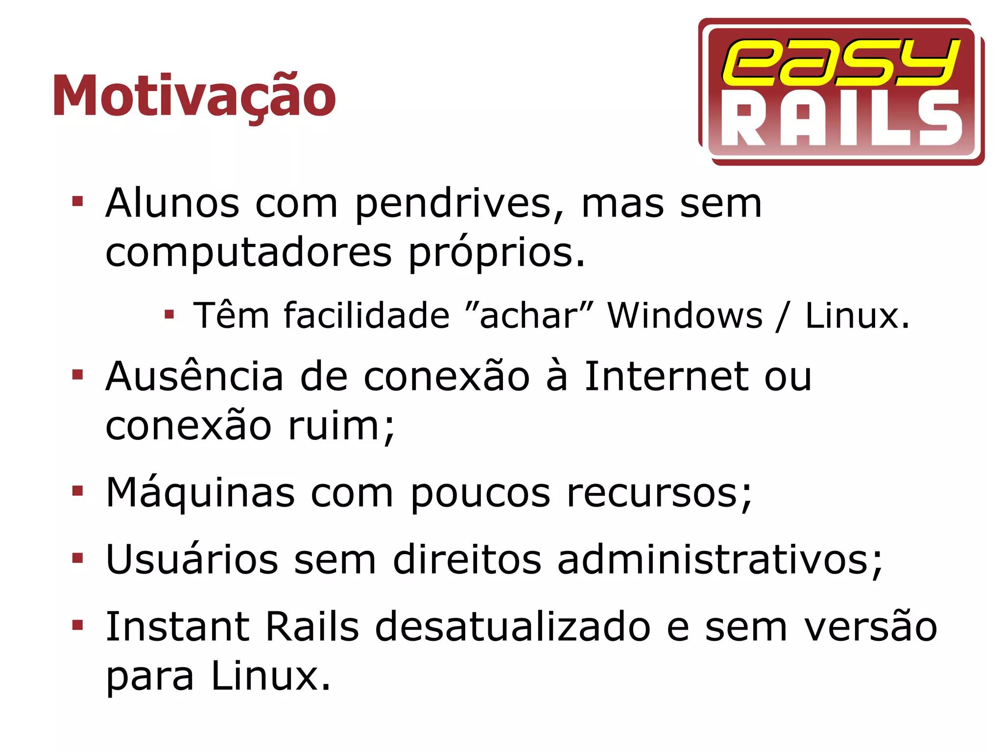 Motivação

    Alunos com pendrives, mas sem
    computadores próprios.
      
          Têm facilidade ”achar” Windows / Linux.

    Ausência de conexão à Internet ou
    conexão ruim;

    Máquinas com poucos recursos;

    Usuários sem direitos administrativos;

    Instant Rails desatualizado e sem versão
    para Linux.
 