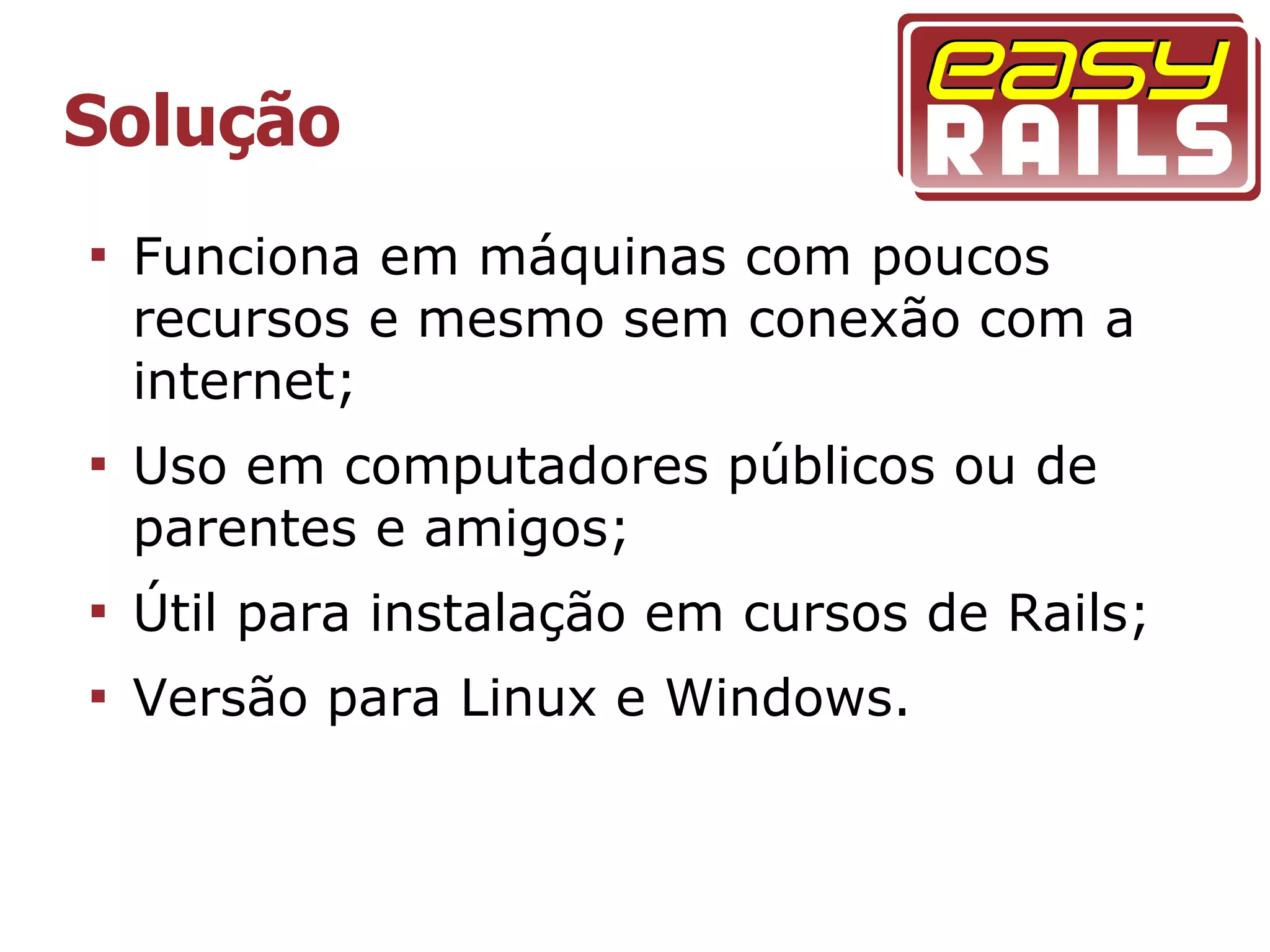Solução

    Funciona em máquinas com poucos
    recursos e mesmo sem conexão com a
    internet;

    Uso em computadores públicos ou de
    parentes e amigos;

    Útil para instalação em cursos de Rails;

    Versão para Linux e Windows.
 