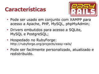 Características

    Pode ser usado em conjunto com XAMPP para
    acesso a Apache, PHP, MySQL, phpMyAdmin;

    Drivers embutidos para acesso a SQLite,
    MySQL e PostgreSQL;

    Hospedado no RubyForge:
    http://rubyforge.org/projects/easy-rails/

    Pode ser facilmente personalizado, atualizado e
    redistribuído.
 