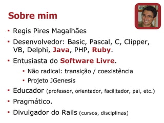 Sobre mim

    Regis Pires Magalhães

    Desenvolvedor: Basic, Pascal, C, Clipper,
    VB, Delphi, Java, PHP, Ruby.

    Entusiasta do Software Livre.
       
           Não radical: transição / coexistência
       
           Projeto JGenesis

    Educador     (professor, orientador, facilitador, pai, etc.)

    Pragmático.

    Divulgador do Rails (cursos, disciplinas)
 