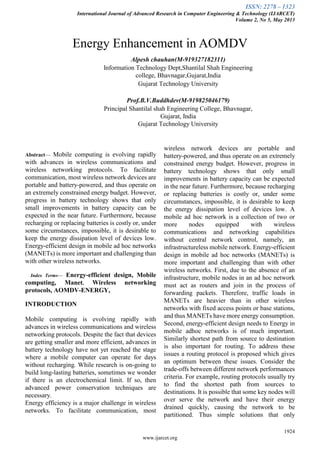 ISSN: 2278 – 1323
International Journal of Advanced Research in Computer Engineering & Technology (IJARCET)
Volume 2, No 5, May 2013
1924
www.ijarcet.org

Abstract— Mobile computing is evolving rapidly
with advances in wireless communications and
wireless networking protocols. To facilitate
communication, most wireless network devices are
portable and battery-powered, and thus operate on
an extremely constrained energy budget. However,
progress in battery technology shows that only
small improvements in battery capacity can be
expected in the near future. Furthermore, because
recharging or replacing batteries is costly or, under
some circumstances, impossible, it is desirable to
keep the energy dissipation level of devices low.
Energy-efficient design in mobile ad hoc networks
(MANETs) is more important and challenging than
with other wireless networks.
Index Terms— Energy-efficient design, Mobile
computing, Manet, Wireless networking
protocols, AOMDV-ENERGY,
INTRODUCTION
Mobile computing is evolving rapidly with
advances in wireless communications and wireless
networking protocols. Despite the fact that devices
are getting smaller and more efficient, advances in
battery technology have not yet reached the stage
where a mobile computer can operate for days
without recharging. While research is on-going to
build long-lasting batteries, sometimes we wonder
if there is an electrochemical limit. If so, then
advanced power conservation techniques are
necessary.
Energy efficiency is a major challenge in wireless
networks. To facilitate communication, most
wireless network devices are portable and
battery-powered, and thus operate on an extremely
constrained energy budget. However, progress in
battery technology shows that only small
improvements in battery capacity can be expected
in the near future. Furthermore, because recharging
or replacing batteries is costly or, under some
circumstances, impossible, it is desirable to keep
the energy dissipation level of devices low. A
mobile ad hoc network is a collection of two or
more nodes equipped with wireless
communications and networking capabilities
without central network control, namely, an
infrastructureless mobile network. Energy-efficient
design in mobile ad hoc networks (MANETs) is
more important and challenging than with other
wireless networks. First, due to the absence of an
infrastructure, mobile nodes in an ad hoc network
must act as routers and join in the process of
forwarding packets. Therefore, traffic loads in
MANETs are heavier than in other wireless
networks with fixed access points or base stations,
and thus MANETs have more energy consumption.
Second, energy-efficient design needs to Energy in
mobile adhoc networks is of much important.
Similarly shortest path from source to destination
is also important for routing. To address these
issues a routing protocol is proposed which gives
an optimum between these issues. Consider the
trade-offs between different network performances
criteria. For example, routing protocols usually try
to find the shortest path from sources to
destinations. It is possible that some key nodes will
over serve the network and have their energy
drained quickly, causing the network to be
partitioned. Thus simple solutions that only
Energy Enhancement in AOMDV
Alpesh chauhan(M-919327182311)
Information Technology Dept,Shantilal Shah Engineering
college, Bhavnagar,Gujarat,India
Gujarat Technology University
Prof.B.V.Buddhdev(M-919825046179)
Principal Shantilal shah Engineering College, Bhavnagar,
Gujarat, India
Gujarat Technology University
 