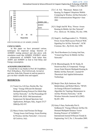 ISSN: 2278 – 1323
International Journal of Advanced Research in Computer Engineering & Technology (IJARCET)
Volume 2, No 5, May 2013
1928
www.ijarcet.org
0
50
100
150
200
250
300
350
400
450
500
0 20 40 60
EndtoEnddelay
Pause time
AOMDV_ENE
AOMDV
AODV
END TO END DELAY OF AOMDV_ENERGY
CONCLUSION:
In this paper we have presented various
techniques for improved energy function of
AOMDV routing protocol and also prove with
simulation result that AOMDV_ENERGY which
is enhancement of AOMDV work better than
AODV and AOMDV in End to End Delay and
Energy consumption.
ACKNOWLEDGEMENTS:
I would like to say thanks to Prof. B.V.buddhdev,
Prof. H.B.jethava , Prof. K.R.trivedi, Arvind sir
and miss Asha Zala, Prasant sir and my parent to
give me their valuable time and support.
REFERENCEs
[1] Yumei Liu, Lili Guo, Huizhu Ma, Tao
Jiang ― Energy Efficient On Demand
Multipath Routing Protocol For Multi-Hop
Ad Hoc Networks ‖, In The Proceedings Of
ISSSTA-08, IEEE 10th International
Symposium On Spread Spectrum And
Applications, Bologna, Italy, August 25-27
2008,Pp-592-597.
[2] Marco Fotino And Floriano De Rango
―Energy Issues And Energy Aware Routing
In Wireless Ad-Hoc Networks‖, University
Of Calabria, Italy.
[3] C.-K. Toh, “Maximum Battery Life
Routing To Support Ubiquitous Mobile
Computing In Wireless Ad HocNetworks‖,
IEEE Communications Magazine • June
2001
[4] S. Singh And M. Woo, ―Power- Aware
Routing In Mobile Ad- Hoc Network‖
Proc. Mobicom ’98, Dallas, TX, Oct. 1998.
[5] Singh S., And Ragavendra C.S., ―PAMAS_
Power Aware Multi-access Protocol With
Signaling For Ad Hoc Networks‖, ACM
Commun. Rev., Pp.54-62, July 1998.
[6] Pavel Korshunov,Lu Liming And Jian,
―Conserving Power In Mobile Ad Hoc
Networks‖
[7] M. Bheemalingaiah, M. M. Naidu, D.
Sreenivasa Rao, G.Varaprasad, ―Energy
Aware Node Disjoint Multipath Routing In
Mobile Ad Hoc Network‖, Journal Of
Theoretical And Applied Information
Technology.
[8] Benjie Chen, Kyle Jamieson, Hari
Balakrishnan, and Robert Morris, ―SPAN:
An Energy-Efficient Coordination
Algorithm for Topology Maintenance in
Ad Hoc Wireless Networks,‖ ACM
Wireless Networks Journal 8(5) (2002)
Pp.481–494.
[9] Getsy S Sara, Neelavathy Pari.S,
Sridharan.D, ―Energy Efficient Ad Hoc On
Demand Multipath Distance Vector
Routing Protocol (E2
AOMDV)‖ ,
International Journal Of Recent Trends In
Engineering, Vol 2, No. 3, November 2009.
 