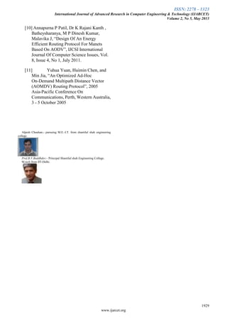 ISSN: 2278 – 1323
International Journal of Advanced Research in Computer Engineering & Technology (IJARCET)
Volume 2, No 5, May 2013
1929
www.ijarcet.org
[10] Annapurna P Patil, Dr K Rajani Kanth ,
Batheysharanya, M P Dinesh Kumar,
Malavika J, ―Design Of An Energy
Efficient Routing Protocol For Manets
Based On AODV‖, IJCSI International
Journal Of Computer Science Issues, Vol.
8, Issue 4, No 1, July 2011.
[11] Yuhua Yuan, Huimin Chen, and
Min Jia, ―An Optimized Ad-Hoc
On-Demand Multipath Distance Vector
(AOMDV) Routing Protocol‖, 2005
Asia-Pacific Conference On
Communications, Perth, Western Australia,
3 - 5 October 2005
Alpesh Chauhan.- pursuing M.E.-I.T. from shantilal shah engineering
college.
Prof.B.V.Buddhdev:- Principal Shantilal shah Engineering College.
M.tech from IIT-Delhi.
 
