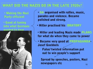 10
WHAT DID THE NAZIS DO IN THE LATE 1920s?
• Making the Nazi
Party efficient
• SA organised with rallies, music,
parades and violence. Became
polished and strong.
• Hitler practised his ORATORY
• Hitler and leading Nazis made PLANS
for what do when they came to power
• Became very good at PROPAGANDA-
Josef Goebbels
• Good at tuning
into what Germans
wanted to hear
False/ twisted information put
out to win people’s support
Spread by speeches, posters, Nazi
newspapers etc
 