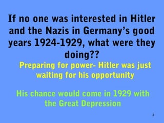 3
If no one was interested in Hitler
and the Nazis in Germany’s good
years 1924-1929, what were they
doing??
Preparing for power- Hitler was just
waiting for his opportunity
His chance would come in 1929 with
the Great Depression
 