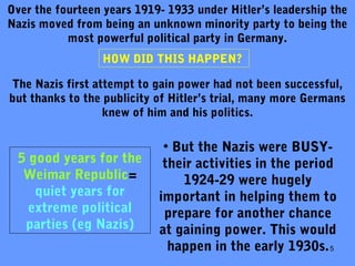 5
Over the fourteen years 1919- 1933 under Hitler’s leadership the
Nazis moved from being an unknown minority party to being the
most powerful political party in Germany.
HOW DID THIS HAPPEN?
The Nazis first attempt to gain power had not been successful,
but thanks to the publicity of Hitler’s trial, many more Germans
knew of him and his politics.
• But the Nazis were BUSY-
their activities in the period
1924-29 were hugely
important in helping them to
prepare for another chance
at gaining power. This would
happen in the early 1930s.
5 good years for the
Weimar Republic=
quiet years for
extreme political
parties (eg Nazis)
 