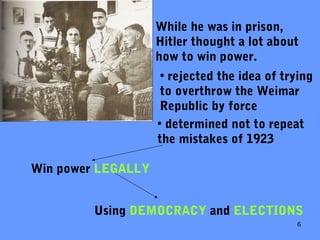 6
While he was in prison,
Hitler thought a lot about
how to win power.
• rejected the idea of trying
to overthrow the Weimar
Republic by force
• determined not to repeat
the mistakes of 1923
Win power LEGALLY
Using DEMOCRACY and ELECTIONS
 
