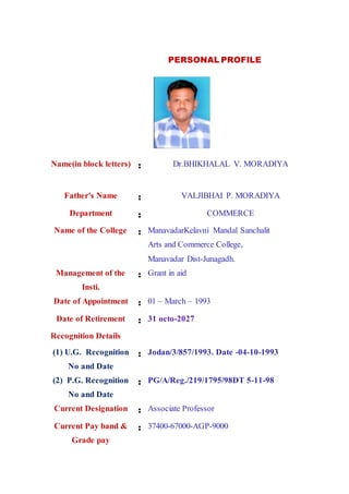 PERSONAL PROFILE
Name(in block letters) : Dr.BHIKHALAL V. MORADIYA
Father's Name : VALJIBHAI P. MORADIYA
Department : COMMERCE
Name of the College : ManavadarKelavni Mandal Sanchalit
Arts and Commerce College,
Manavadar Dist-Junagadh.
Management of the
Insti.
: Grant in aid
Date of Appointment : 01 – March – 1993
Date of Retirement : 31 octo-2027
Recognition Details
(1) U.G. Recognition
No and Date
: Jodan/3/857/1993. Date -04-10-1993
(2) P.G. Recognition
No and Date
: PG/A/Reg./219/1795/98DT 5-11-98
Current Designation : Associate Professor
Current Pay band &
Grade pay
: 37400-67000-AGP-9000
 