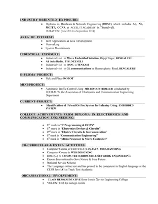 INDUSTRY ORIENTED EXPOSURE: 
 Diploma in Hardware & Network Engineering (DHNE) which includes A+, N+, MCITP, CCNA at ACCEL IT ACADEMY in Tirunelveli. 
DURATION: (June 2014 to September 2014) AREA OF INTEREST: 
 Web Applications & Java Development 
 Networking 
 System Maintainance INDUSTRIAL EXPOSURE: 
 Industrial visit to Micro Embedded Solution, Rajaji Nagar, BENGALURU 
 All India Radio, TIRUNELVELI 
 Industrial visit to BSNL in TENKASI 
 Industrial visit to GL communications in Bannerghatta Road, BENGALURU DIPLOMA PROJECT: 
 Pick and Place ROBOT MINI-PROJECT: 
 Automatic Traffic Control Using MICRO CONTROLLER conducted by ECORAL’S, the Associaton of Electronics and Communication Engineering Department CURRENT-PROJECT: 
 Identification of Friend Or Foe System for Infantry Using EMBEDDED SYSTEM COLLEGE ACHEVEMENTS FROM DIPLOMA IN ELECTRONICS AND COMMUNICATION ENGINEERING: 
 1ST mark in “C Programming & OOPS” 
 1st mark in “Electronics Devices & Circuits” 
 2nd mark in “Electric Circuits & Instrumentation” 
 1st mark in “Communication Engineering” 
 1st mark in “Micro Processor & Micro Controller” CO-CURRICULAR & EXTRA ACTIVITIES: 
 Computer Course of CERTIFICATE IN JAVA PROGRAMMING 
 Computer Course in WEB DESIGNING 
 DIPLOMA IN COMPUTER HARDWARE & NETWORK ENGINEERING 
 Exnora International to Save Nature & Save Future 
 National Service Scheme 
 The Language online test and has proved to be competent in English language at the CEFR level A1 at Track Test Academic ORGANISATIONAL INVOLVEMENT: 
 CLASS REPRESENTATIVE from francis Xavier Engineering College 
 VOLUNTEER for college events  