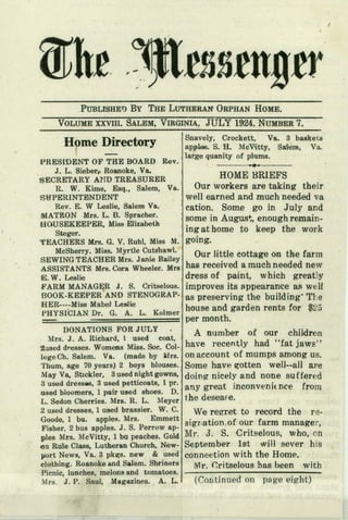 I
PUBLrsHE1) By THE LUTHERAN ORPHAN HOME.
VOLUME XXVIII. SALEM, VIRGINIA: JULY 1924. NUMBE~ 7,
Home Directory
( -
IPRESIDlJ'jNTOF THE BOARD
J. L. Sieber,. Roanoke, Va.
SECRETARY Al'm TREASURER HOME BRIEFS .
R W K· E S I V Our workers are taking their. . Ime, sq., a em, a.
SNPERINTBNDENT well earned and much needed va
Rev. E. W Leslie, Salem Va. cation. Some go in July and
MATRON Mrs.L. B. Spracher, I some in August, enough remain-
HOUSEKEEPER, Miss Elizabeth , . t h t k th k
Steger. I m~ a orne 0 eep e wor
TEACHERS Mrs. G. V. Ruhl, Miss M. going,
McSherry. Miss. Myrtle Cutshaw!. 0 l'ttl t h f
SEWING TEACHER Mrs. Janie Bailey' , 'ur I e cot age on t e arm
ASSISTANTS Mrs. Cora Wheeler. Mrs hail received a much needed new
Eo W. Leslie dress of paint, which greatly
FARM MANAGER 1. S. Critselous. improves its appearance as well
BOOK-KEEPER AND STENOGRAP- as preserving the buildingThe
HER----MissMabel Leslie house and garden rents for $25
PHYSICIAN, Dr. G. A. L. Kolmer
per month.
DONATIONS FOR JULY A number of our children
Mrs. J. A. Richard, 1 used coat,
1i!:llseddresses. Womens Miss. Soc. Col. have recently had "fat jaws"
.legeCh, Salem. Va. (made by Mrs. onaccount of mumps among us.
Thum, age 70 years) 2 boys blouses. Some have ~otten well--all are
May Va. Stickler, 3used nightgowns, doing nicely and none suffered
~rused dressee, 3 used petticoats, 1pro any great inconvenie nee from
used bloomers, 1pair used shoes. D.
L. Sedon Cherries. Mrs. R. L. Meyer the desease.
2 used dresses, 1 used brassier. W. C. We regret to record the re-
Goode, 1 bu. apples. Mrs. Emmett signation.of our farm manager,
Fisher. 2 bus apples. J. S. Perrow ap-
ples Mrs. McVitty, 1bu peaches. Gold Mr. J. S. Cr itselous, who, on
en Rule Class, Lutheran Church, New- September 1st will sever his
port News, Va. 3 pkzs. new & used conneetion with the Home.
clothing. Roanoke and Salem. Shriners Mr. (;ritse)ous bas been with
Picnic, lunches, melons and tomatoes.
Mrs. J. P. Saul, Magazines. A. L.. (Continued on page eight)
Snavely, Crockett, Va. 3 baskets
apples. S. H. McVitty, Saiem, Va.
large quanity of plums.
Rev. ...~
 