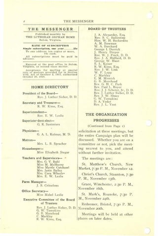 THE MESSENGER
THE MESSENGER
BOARD OF TRUSTEES
2
Published monthly by
THE LUTHERAN ORPHAN HOME
Salem, Virginia.
RA'l'E OF sun SCRIPTION
Single sultscrilltion, one "cur 25c
To one address. ten copies or more,
10c each.
All subscriptions must be paid in
advance.
Entered at the post office in Salem,
Virginia, as second class matter.
Acceptance for mail ing at special Irate of postag-e provided for in Section
1103. Act of October 3. 1917, authorized
October 20, 1920.
HOME DIRECTORY
President of the Board-
Rev. ]. Luther Sieber, D. D.
Secretary and Treasurer-
R. W. Kime, Esq.
Superintendent-
Rev. E. W. Leslie
Superinte+dent-elect-e-
G. R. Santmiers
Physician-
G. A. L. Kolmer, M. 'D.
Matron-
Mrs. L. B. Spra cher
Housekeeper-
Miss Elizabeth Stegar
Teachers and Supervisors-
Mrs. G. V. Ruhl
Miss M. McSherry
Miss Myrtle Cutshawl
Mrs. Janie Bailey
Mrs. Cora Wheel(,r
Mrs. E. W. Leslie
Farm Manager-
]. S. Critselous
Office Secretary-
Miss Mabel Leslie
]. A. Alexander, Esq.
Rev. S. C. Ballen tine
Hon. W. H. Beckerdite
A. M. Bowman
W. A. Burckard
George I. Derrick
]. Henry Dreyer
Rev. W. ]. Finck, D. D.
Rev. ]. A. Huffard, D. D.
George W. Hunt
E. L. Keiser
R. W. Kime, Esq.
Rev. J. W. Link
W. F. Lopp
C. Markley
E. M. Minnick
G. B. Morehead
Rev. G. H. C. Park
Rev. Pai.d L. Royer
Rev. ]. J. Scherer, Jr., D. D.
Rev. ]. Luther Sieber, D. D.
Rev. ]. W. Shuey
G. W. Tompkins
D. A. Yoder
Rev. ]. L. Yost
THE ORGANIZATION
PROGRESSES
(Continued from Page r )
solicitation at these meetings, but
the entire Campaign plan will be
discussed. Whether you are on a
committee or not, pick the meet-
ing nearest to you, and attend
without further invitation.
The meetings are:
St. Matthew's Church, Jew
Market, 7 :30 P. M., November 12.
Christ's Church, Staunton, 7 :30
P. M., November rjth.
Grace, Winchester, 2 :30 P. M.,
November roth.
St. Mark's, Roanoke, 7 :30 P.
M., November 24th.Executive Committee of the Board
of Trustees Redeemer, Bristol, 7 :30 P. M.,
Rev. ]. Luther Sieber, D. D. November zoth.
G. W. Tompkins
G. B. Morehead
C. Markley
R. W. Kirne, Esq.
Meetings will be held at other
places on later dates.
 