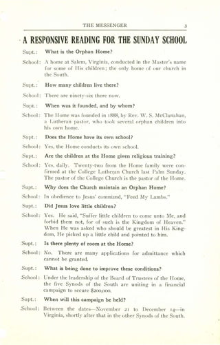 THE MESSENGER 3
. A RESPONSIVE READING FOR THE SUNDAY SCHOOL
-Supt.: What is the Orphan Home?
.School : A home at Salem, Virginia, conducted in the Master's name
for some of His children; the only home of our church in
the South.
Supt.: How many children live there?
School: There are ninety-six there now.
Supt.: When was it founded, and by whom?
.School : The Home was founded in 1888, by Rev. W. S. McClanahan,
a Lutheran pastor, who took several orphan children into
his own home.
Supt. : Does the Home have its own school?
School: Yes, the Home conducts its own school.
.Supt. : Are the children at the Home given religious training?
School: Yes, daily. Twenty-two from the Home family were con-
firmed at the College Luthe 'an Church last Palm Sunday.
The pastor of the College Church is the pastor of the Home.
.Supt.: Why does the Church maintain an Orphan Home?
.School : In obedience to Jesus' comrriand, "Feed My Lambs."
Su pt. : Did Jesus love little children?
.School : Yes. He said, "Suffer little children to come unto Me, and
forbid them not, for of such is the Kingdom of Heaven."
When He was asked who should be greatest in His King-
dom, He picked up a little child and pointed to him.
.Supt.: Is there plenty of room at the Home?
School: No. There are many applications for admittance which
cannot be granted.
Supt. : What is being done to improve these conditions?
.School : Under the leadership of the Board of Trustees of the Home,
the five Synods of the South are uniting in a financial
campaign to secure $200,000.
Supt.: When will this campaign be held?
.School : Between the dates- ovember 21 to December 14-in
Virginia, shortly after that in the other Synods of the South.
 