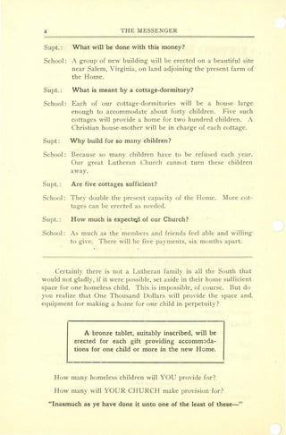 4 THE MESSENGER
Supt.: What will be done with this money?
School: A group of new building will be erected on a beautiful site
near Salem, Virginia, on land adjoining the present farm of
the Home.
Supt.: What is meant by a' cottage-dormitory?
School: Each of our cottage-dormitories will be a house large:
enough to accommodate about forty children. Five such
cottages will provide a home for two hundred children. A.
Christian house-mother will be in charge of each cottage.
Supt: Why build for so many children?
School: Because so many children have to be refused each year..
Our great Lutheran Church cannot turn these children
away.
Supt. : Are five cottages sufficient?
School: They double the present capacity of the Home. More cot-
tages can be erected as needed.
Supt. : How much is expected of our Church?
School: As much as the members and friends feel able and willing
to give. There will be five payments, six months apart.
Certainly there is not a Lutheran family in all the South that
would not gladly, if it were possible, set aside in their home sufficient
space for one homeless child. This is impossible, of course. But do
you realize that One Thousand Dollars will provide the space ancL
equipment for making a home for one child in perpetuity?
A bronze tablet, suitably inscribed, will be
erected for each gift providing accommoda-
tions for one child or more in the new Home.
How many homeless children will YOU provide for?
How many will YOUR CHURCH make provision for?
"Inasmuch as ye have done it unto one of the least of these-'"
 