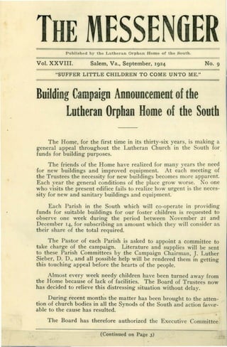 Vol. XXVIII. Salem, Va., September, 1924 NO·9
THE MESSENGERPublished by the Lutheran Orphan Home of the South.
"SUFFER LITTLE CHILDREN TO COME UNTO ME."
Building Campaign Announcement ofthe
Lutheran Orphan Home ofthe South
The Home, for the first time in its thirty-six years, is making a
general appeal throughout the Lutheran Church in the South for
funds for building purposes.
The friends of the Home have realized for many years the need
for new buildings and improved equipment. At each meeting of
the Trustees the necessity for new buildings becomes more apparent.
Each year the general conditions of the place grow worse. Noone
who visits the present edifice fails to realize how urgent is the neces-
sity for new and sanitary buildings and equipment.
Each Parish in the South which will co-operate in providing
funds for suitable buildings for our foster children is requested to
observe one Week during the period between November 21 andt
December 14, for subscribing an amount which they will consider as
their share of the total required.
The Pastor of each Parish is asked to appoint a committee to
take charge of the campaign. Literature and supplies will be sent
to these Parish Committees by the Campaign Chairman, J. Luther
Sieber, D. D., and all possible help will be rendered them in getting
this touching appeal before the hearts of the people.
Almost every week needy children have been turned away from
the Home because of lack of facilities. The Board of Trustees now
has decided to relieve this distressing situation without delay.
During recent month's the matter has been brought to the atten-
tion of church bodies in all the Synods of the South and action favor-
able to the cause has resulted.
(Continued on Page 3)
The Board has therefore authorized the Executive Committee
 