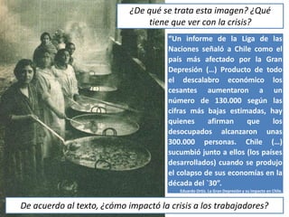 “Un informe de la Liga de las
Naciones señaló a Chile como el
país más afectado por la Gran
Depresión (…) Producto de todo
el descalabro económico los
cesantes aumentaron a un
número de 130.000 según las
cifras más bajas estimadas, hay
quienes afirman que los
desocupados alcanzaron unas
300.000 personas. Chile (…)
sucumbió junto a ellos (los países
desarrollados) cuando se produjo
el colapso de sus economías en la
década del `30”.
Eduardo Ortiz. La Gran Depresión y su impacto en Chile.
¿De qué se trata esta imagen? ¿Qué
tiene que ver con la crisis?
De acuerdo al texto, ¿cómo impactó la crisis a los trabajadores?
 