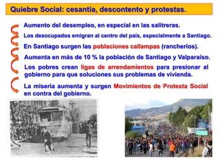Quiebre Social: cesantía, descontento y protestas.
Aumento del desempleo, en especial en las salitreras.
Los desocupados emigran al centro del país, especialmente a Santiago.
En Santiago surgen las poblaciones callampas (rancheríos).
Aumenta en más de 10 % la población de Santiago y Valparaíso.
Los pobres crean ligas de arrendamientos para presionar al
gobierno para que soluciones sus problemas de vivienda.
La miseria aumenta y surgen Movimientos de Protesta Social
en contra del gobierno.
 